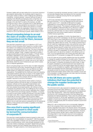 However, dealing with and also exiting from an economic downturn          IT industry to provide the necessary services in order to successfully
also presents opportunities. As companies seek to respond to              and securely integrate these new devices into the corporate
the tougher market conditions, which challenge the potential for          environment, in particular ensuring that the user experience
maintaining – let alone growing – revenue, they look at ways of           of the device is retained.
operating more efficiently and reducing costs, so that they can
maintain or even grow profitability. The provision of IT, along with      In 2010, the corporate sector began the wholesale adoption of
changes in the way that IT is used by the business, are often             Microsoft Windows 7; it is to be expected that this will continue
amongst the ways in which companies look to make efficiencies.            to gather pace in 2011, especially as Microsoft encourages
As such, there is the real potential for any reduction in the value       organisations to move away from its older Windows XP and
of contracts to be more than offset by the decision to increase           Windows Vista products. This change in operating system, along
the utilisation of IT within the organisation. Figures from a number      with the availability of Microsoft Office 2010, will act as a catalyst
of research agencies support this with the market seeing a slight         for the refreshing of hardware and other software being used
downturn in 2010, but returning to growth, albeit modest, in 2011.        across the customer base. For many IT service organisations,




                                                                                                                                                            Overview
                                                                          especially those with product related divisions, this presents
                                                                          a further revenue opportunity.
Cloud computing brings to an end
the claim of smaller enterprises that                                     The public sector, regardless of country, has always been a
                                                                          significant part of the IT marketplace. As with the commercial world,
outsourcing is not for them, because                                      2010 was a year in which expenditure by the public sector on IT
they are too small.                                                       came under the microscope, with projects re-examined to determine
                                                                          whether they offered value for money. The change of Government in
One area that is expected to see a lot of attention in 2011 and           the UK made this re-appraisal process more acute than some other
beyond, is cloud computing. Much hyped for a number of years,             European countries, although countries in the Eurozone had their
the market is now starting to see real traction and that can be           own public finance issues to contend with, but the outcome was
expected to grow significantly in the future. The cloud computing         broadly similar: IT expenditure closely reviewed and in some cases,
marketplace is itself very diverse with a variety of options open to      contracts cancelled or renegotiated. As with the private sector, IT in
the customer, whether ‘Public’: enabling customers to access a            the public sector can also be an enabler to drive efficiency and, as
(usually shared) facility provided by the supplier; or ‘Private’ where    such, it is to be expected that in the coming year there will be new
                                                                          opportunities for IT companies to engage with the public sector.




                                                                                                                                                            Business review
the facility is dedicated to one customer and (often) on the
customer’s premises – where it is managed and operated by the             In the UK, there are some specific initiatives that have the potential
chosen supplier. Within the cloud environment, the customer can           to change the supplier landscape for the public sector. There is a
access and use applications on a simple ‘pay as you use’ basis or         stated intention to open up the market to companies other than the
alternatively, obtain the core IT infrastructure upon which to place      few very large IT companies dominating the sector today. To date,
and run bespoke applications.                                             IT projects undertaken by central Government have tended to be
Cloud computing brings to an end the claim of smaller enterprises         of such a scale that only the very largest players have the scale of
that outsourcing is not for them, because they are too small. For         operation to be considered as suppliers. Highly publicised project
many, cloud computing provides a very cost effective and highly           failures have illustrated that even these large companies may not
flexible solution for meeting the changing IT needs of smaller            necessarily provide the answer. Going forward, it is expected that
organisations. The flexibility that the customers crave from adopting     large Government projects will be made more modular in scope and
cloud-based solutions does have an impact on the supplier sector          thus accessible to smaller companies, who often have the innovative
in that the revenue stability that the industry has enjoyed due to        ideas that really make a difference.
the long-term nature of the contracts will not be there, increasing
suppliers’ exposure to economic fluctuations.                             In the UK there are some specific
It would be wrong to imply that the whole market is moving to             initiatives that have the potential to
cloud-based solutions and that the days of companies buying               change the supplier landscape for
hardware, software and the associated implementation and
maintenance services are finished. Organisations, even those              the public sector.

                                                                                                                                                            Governance
who have adopted cloud-based services, will continue to invest
in hardware and software as well. The challenge for the IT industry       The UK Government is also expected to establish its own cloud
is that there continues to be price erosion, especially when it relates   computing environment (often referred to as ’G-Cloud’), in order to
to CPU performance and storage capacity. If therefore, a company          encourage sharing of applications currently used by one department
is to grow (or even simply maintain) its revenues in this area it needs   across other departments – rather than individual departments
to be able to also offer a range of quality product related services.     incurring the cost of developing solutions that have already been
It would also be wrong to suggest that the product related                developed and deployed elsewhere. There is also the potential within
market had become stagnant as a result of the economic issues.            G-Cloud for access to ‘off the shelf’ applications to be made widely
Organisations will continue to refresh their equipment base, as           available to Government employees. Assuming these initiatives come
failure to do so could have serious consequences for the operational      to fruition, it will significantly alter the interaction between Government
efficiency of the business and its ability to capitalise on the latest    and the IT industry.
software availability.                                                    Whilst 2011 will no doubt prove to be a commercially challenging
                                                                          year for all companies, there is real cause to believe that the IT
One area that is seeing significant                                       industry, especially those active in the services sector of the industry,
                                                                                                                                                            Financial statements




interest at present is what could                                         will see significant opportunities to grow their business and offset any
                                                                          declines in the more traditional parts of their organisation. However,
be termed the consumerisation                                             the IT services industry will also need to adapt and embrace new
of corporate IT.                                                          technology itself, in much the same way as it is encouraging its
                                                                          customers to do, in order to better service their customers and
One area that is seeing significant interest at present is what could     grow profitability.
be termed ’the consumerisation of corporate IT’. With the advances
seen in the capabilities of devices such as smartphones and tablet         * Source Gartner figures.
based computing devices, which were primarily developed for the           ** Figures provided in constant currency.
consumer market, increasingly, corporate IT departments are being
required to support and even integrate these devices into the IT
real estate. This again presents a commercial opportunity for the
                                                                                                     Computacenter plc Annual Report and Accounts 2010 17
 