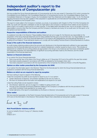 Independent auditor’s report to the
members of Computacenter plc
We have audited the Group financial statements of Computacenter plc for the year ended 31 December 2010 which comprise the
Consolidated Income Statement, the Consolidated Statement of Comprehensive Income, the Consolidated Balance Sheet, the
Consolidated Statement of Changes in Equity, the Consolidated Cash Flow Statement and the related notes 1 to 33. The financial
reporting framework that has been applied in their preparation is applicable law and International Financial Reporting Standards
(‘IFRSs’) as adopted by the European Union.
This report is made solely to the Company’s members, as a body, in accordance with Chapter 3 of Part 16 of the Companies Act
2006. Our audit work has been undertaken so that we might state to the Company’s members those matters we are required to
state to them in an auditor’s report and for no other purpose. To the fullest extent permitted by law, we do not accept or assume
responsibility to anyone other than the Company and the Company’s members as a body, for our audit work, for this report, or for
the opinions we have formed.
Respective responsibilities of Directors and auditors
As explained more fully in the Directors’ Responsibilities Statement set out on page 45, the Directors are responsible for the
preparation of the Group financial statements and for being satisfied that they give a true and fair view. Our responsibility is to audit
and express an opinion on the Group financial statements in accordance with applicable law and International Standards on
Auditing (UK and Ireland). Those standards require us to comply with the Auditing Practices Board’s Ethical Standards for Auditors.
Scope of the audit of the financial statements
An audit involves obtaining evidence about the amounts and disclosures in the financial statements sufficient to give reasonable
assurance that the financial statements are free from material misstatement, whether caused by fraud or error. This includes an
assessment of: whether the accounting policies are appropriate to the Group’s circumstances and have been consistently applied
and adequately disclosed; the reasonableness of significant accounting estimates made by the Directors; and the overall
presentation of the financial statements.
Opinion on financial statements
In our opinion the Group financial statements:
• Give a true and fair view of the state of the Group’s affairs as at 31 December 2010 and of its profit for the year then ended;
• Have been properly prepared in accordance with IFRSs as adopted by the European Union; and
• Have been prepared in accordance with the requirements of the Companies Act 2006 and Article 4 of the IAS Regulation.
Opinion on other matter prescribed by the Companies Act 2006
In our opinion the information given in the Directors’ Report for the financial year for which the Group financial statements are
prepared is consistent with the Group financial statements.
Matters on which we are required to report by exception
We have nothing to report in respect of the following:
Under the Companies Act 2006 we are required to report to you if, in our opinion:
• Certain disclosures of Directors’ remuneration specified by law are not made; or
• We have not received all the information and explanations we require for our audit.
Under the Listing Rules we are required to review:
• The Directors’ statement, set out on page 44, in relation to going concern; and
• The part of the Corporate Governance Statement relating to the Company’s compliance with the nine provisions of the
   June 2008 Combined Code specified for our review; and
• Certain elements of the report to shareholders by the Board on Directors’ remuneration.
Other matter
We have reported separately on the Parent Company financial statements of Computacenter plc for the year ended 31 December
2010 and on the information in the Directors’ Remuneration Report that is described as having been audited.




Nick Powell (Senior statutory auditor)
for and on behalf of Ernst & Young LLP, Statutory Auditor
London
9 March 2011




46 Computacenter plc Annual Report and Accounts 2010
 