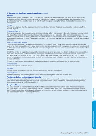 2 Summary of significant accounting policies continued
Revenue
Revenue is recognised to the extent that it is probable that the economic benefits will flow to the Group and the revenue can
be reliably measured. Revenue is measured at the fair value of the consideration received, excluding discounts and rebates
given to customers, VAT and other sales tax or duty. The following specific recognition criteria must also be met before revenue
is recognised:
Product
Revenue is recognised when the significant risks and rewards of ownership of the goods have passed to the buyer, usually on
dispatch of goods.
Professional Services
Revenue is recognised when receivable under a contract following delivery of a service or in line with the stage of work completed.
The stage of completion is determined by reference to the costs incurred as a proportion of the total estimated costs of the
contract and unbilled revenue is recognised within accrued income. If the total estimated costs and revenues of a contract cannot
be reliably estimated, revenue is recognised only to the extent that costs have been incurred. A provision is made as soon as a loss
is foreseen.
Support and Managed Services
Contracted service revenue is recognised on a percentage of completion basis. Usually revenue is recognised on a straight-line
basis, when this is representative of the stage of completion of an individual contract. Unrecognised contracted revenue is included
as deferred income in the balance sheet. Amounts invoiced relating to more than one period are deferred and recognised over their
relevant life.
On a limited number of Support and Managed Service contracts recognising revenue on a straight-line basis is not representative
of the stage of completion. On these contracts, the stage of completion is determined by reference to the costs incurred as a
proportion of the total estimated costs of the contract and unbilled revenue is recognised within accrued income. If a contract
cannot be reliably estimated revenue is recognised only to the extent that costs have been incurred. A provision is made as soon
as a loss is foreseen.
Where a contract contains several elements, the individual elements are accounted for separately where appropriate.
Finance income
Income is recognised as interest accrues.
Dividends
Dividend income is recognised when the Group’s right to receive payment is established.
Operating leases
Rental income arising from operating leases is accounted for on a straight-line basis over the lease term.
Pensions and other post-employment benefits
The Group operates a defined contribution scheme available to all UK employees. Contributions are recognised as an expense
in the income statement as they become payable in accordance with the rules of the scheme. There are no material pension
schemes within the Group’s overseas operations.
Exceptional items
The Group presents as exceptional items on the face of the income statement, those material items of income and expense
which, because of the nature and expected infrequency of the events giving rise to them, merit separate presentation to allow
shareholders to understand better elements of financial performance in the year, so as to facilitate comparison with prior periods
and to assess better trends in financial performance.




                                                                                        Computacenter plc Annual Report and Accounts 2010 57
 