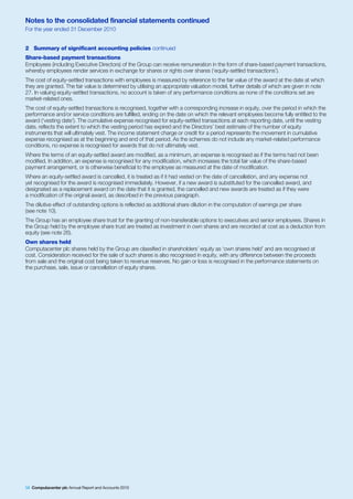 Notes to the consolidated financial statements continued
For the year ended 31 December 2010


2 Summary of significant accounting policies continued
Share-based payment transactions
Employees (including Executive Directors) of the Group can receive remuneration in the form of share-based payment transactions,
whereby employees render services in exchange for shares or rights over shares (‘equity-settled transactions’).
The cost of equity-settled transactions with employees is measured by reference to the fair value of the award at the date at which
they are granted. The fair value is determined by utilising an appropriate valuation model, further details of which are given in note
27. In valuing equity-settled transactions, no account is taken of any performance conditions as none of the conditions set are
market-related ones.
The cost of equity-settled transactions is recognised, together with a corresponding increase in equity, over the period in which the
performance and/or service conditions are fulfilled, ending on the date on which the relevant employees become fully entitled to the
award (‘vesting date’). The cumulative expense recognised for equity-settled transactions at each reporting date, until the vesting
date, reflects the extent to which the vesting period has expired and the Directors’ best estimate of the number of equity
instruments that will ultimately vest. The income statement charge or credit for a period represents the movement in cumulative
expense recognised as at the beginning and end of that period. As the schemes do not include any market-related performance
conditions, no expense is recognised for awards that do not ultimately vest.
Where the terms of an equity-settled award are modified, as a minimum, an expense is recognised as if the terms had not been
modified. In addition, an expense is recognised for any modification, which increases the total fair value of the share-based
payment arrangement, or is otherwise beneficial to the employee as measured at the date of modification.
Where an equity-settled award is cancelled, it is treated as if it had vested on the date of cancellation, and any expense not
yet recognised for the award is recognised immediately. However, if a new award is substituted for the cancelled award, and
designated as a replacement award on the date that it is granted, the cancelled and new awards are treated as if they were
a modification of the original award, as described in the previous paragraph.
The dilutive effect of outstanding options is reflected as additional share dilution in the computation of earnings per share
(see note 10).
The Group has an employee share trust for the granting of non-transferable options to executives and senior employees. Shares in
the Group held by the employee share trust are treated as investment in own shares and are recorded at cost as a deduction from
equity (see note 26).
Own shares held
Computacenter plc shares held by the Group are classified in shareholders’ equity as ‘own shares held’ and are recognised at
cost. Consideration received for the sale of such shares is also recognised in equity, with any difference between the proceeds
from sale and the original cost being taken to revenue reserves. No gain or loss is recognised in the performance statements on
the purchase, sale, issue or cancellation of equity shares.




58 Computacenter plc Annual Report and Accounts 2010
 