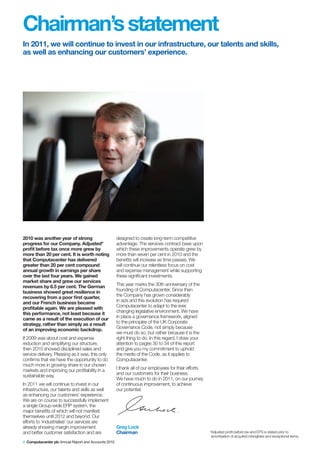 Chairman’s statement
In 2011, we will continue to invest in our infrastructure, our talents and skills,
as well as enhancing our customers’ experience.




2010 was another year of strong                       designed to create long-term competitive
progress for our Company. Adjusted*                   advantage. The services contract base upon
profit before tax once more grew by                   which these improvements operate grew by
more than 20 per cent. It is worth noting             more than seven per cent in 2010 and the
that Computacenter has delivered                      benefits will increase as time passes. We
greater than 20 per cent compound                     will continue our relentless focus on cost
annual growth in earnings per share                   and expense management while supporting
over the last four years. We gained                   these significant investments.
market share and grew our services
revenues by 6.5 per cent. The German                  This year marks the 30th anniversary of the
business showed great resilience in                   founding of Computacenter. Since then
recovering from a poor first quarter,                 the Company has grown considerably
and our French business became                        in size and this evolution has required
profitable again. We are pleased with                 Computacenter to adapt to the ever
this performance, not least because it                changing legislative environment. We have
came as a result of the execution of our              in place a governance framework, aligned
strategy, rather than simply as a result              to the principles of the UK Corporate
of an improving economic backdrop.                    Governance Code, not simply because
                                                      we must do so, but rather because it is the
If 2009 was about cost and expense                    right thing to do. In this regard, I draw your
reduction and simplifying our structure,              attention to pages 30 to 34 of this report
then 2010 showed disciplined sales and                and give you my commitment to uphold
service delivery. Pleasing as it was, this only       the merits of the Code, as it applies to
confirms that we have the opportunity to do           Computacenter.
much more in growing share in our chosen
markets and improving our profitability in a          I thank all of our employees for their efforts
sustainable way.                                      and our customers for their business.
                                                      We have much to do in 2011, on our journey
In 2011 we will continue to invest in our             of continuous improvement, to achieve
infrastructure, our talents and skills as well        our potential.
as enhancing our customers’ experience.
We are on course to successfully implement
a single Group-wide ERP system, the
major benefits of which will not manifest
themselves until 2012 and beyond. Our
efforts to ‘industrialise’ our services are
already showing margin improvement                    Greg Lock
and better customer satisfaction and are              Chairman                                         *Adjusted profit before tax and EPS is stated prior to
                                                                                                        amortisation of acquired intangibles and exceptional items.
4 Computacenter plc Annual Report and Accounts 2010
 