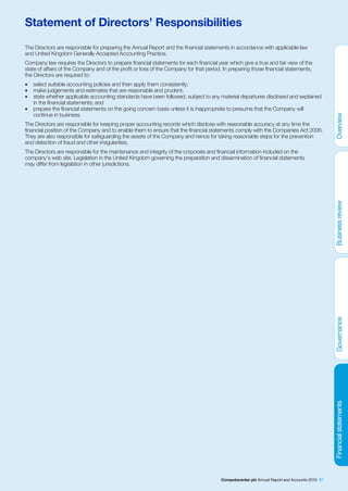 Statement of Directors’ Responsibilities
The Directors are responsible for preparing the Annual Report and the financial statements in accordance with applicable law
and United Kingdom Generally Accepted Accounting Practice.
Company law requires the Directors to prepare financial statements for each financial year which give a true and fair view of the
state of affairs of the Company and of the profit or loss of the Company for that period. In preparing those financial statements,
the Directors are required to:
•   select suitable accounting policies and then apply them consistently;
•   make judgements and estimates that are reasonable and prudent;
•   state whether applicable accounting standards have been followed, subject to any material departures disclosed and explained
    in the financial statements; and
•   prepare the financial statements on the going concern basis unless it is inappropriate to presume that the Company will
    continue in business.
The Directors are responsible for keeping proper accounting records which disclose with reasonable accuracy at any time the
financial position of the Company and to enable them to ensure that the financial statements comply with the Companies Act 2006.
They are also responsible for safeguarding the assets of the Company and hence for taking reasonable steps for the prevention
and detection of fraud and other irregularities.
The Directors are responsible for the maintenance and integrity of the corporate and financial information included on the
company’s web site. Legislation in the United Kingdom governing the preparation and dissemination of financial statements
may differ from legislation in other jurisdictions.




                                                                                        Computacenter plc Annual Report and Accounts 2010 87
 