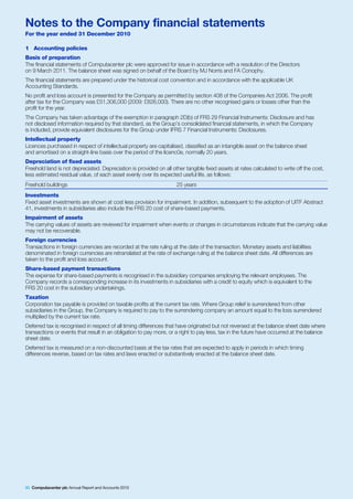 Notes to the Company financial statements
For the year ended 31 December 2010

1 Accounting policies
Basis of preparation
The financial statements of Computacenter plc were approved for issue in accordance with a resolution of the Directors
on 9 March 2011. The balance sheet was signed on behalf of the Board by MJ Norris and FA Conophy.
The financial statements are prepared under the historical cost convention and in accordance with the applicable UK
Accounting Standards.
No profit and loss account is presented for the Company as permitted by section 408 of the Companies Act 2006. The profit
after tax for the Company was £51,306,000 (2009: £826,000). There are no other recognised gains or losses other than the
profit for the year.
The Company has taken advantage of the exemption in paragraph 2D(b) of FRS 29 Financial Instruments: Disclosure and has
not disclosed information required by that standard, as the Group’s consolidated financial statements, in which the Company
is included, provide equivalent disclosures for the Group under IFRS 7 Financial Instruments: Disclosures.
Intellectual property
Licences purchased in respect of intellectual property are capitalised, classified as an intangible asset on the balance sheet
and amortised on a straight-line basis over the period of the licenc0e, normally 20 years.
Depreciation of fixed assets
Freehold land is not depreciated. Depreciation is provided on all other tangible fixed assets at rates calculated to write off the cost,
less estimated residual value, of each asset evenly over its expected useful life, as follows:
Freehold buildings                                                  25 years
Investments
Fixed asset investments are shown at cost less provision for impairment. In addition, subsequent to the adoption of UITF Abstract
41, investments in subsidiaries also include the FRS 20 cost of share-based payments.
Impairment of assets
The carrying values of assets are reviewed for impairment when events or changes in circumstances indicate that the carrying value
may not be recoverable.
Foreign currencies
Transactions in foreign currencies are recorded at the rate ruling at the date of the transaction. Monetary assets and liabilities
denominated in foreign currencies are retranslated at the rate of exchange ruling at the balance sheet date. All differences are
taken to the profit and loss account.
Share-based payment transactions
The expense for share-based payments is recognised in the subsidiary companies employing the relevant employees. The
Company records a corresponding increase in its investments in subsidiaries with a credit to equity which is equivalent to the
FRS 20 cost in the subsidiary undertakings.
Taxation
Corporation tax payable is provided on taxable profits at the current tax rate. Where Group relief is surrendered from other
subsidiaries in the Group, the Company is required to pay to the surrendering company an amount equal to the loss surrendered
multiplied by the current tax rate.
Deferred tax is recognised in respect of all timing differences that have originated but not reversed at the balance sheet date where
transactions or events that result in an obligation to pay more, or a right to pay less, tax in the future have occurred at the balance
sheet date.
Deferred tax is measured on a non-discounted basis at the tax rates that are expected to apply in periods in which timing
differences reverse, based on tax rates and laws enacted or substantively enacted at the balance sheet date.




90 Computacenter plc Annual Report and Accounts 2010
 