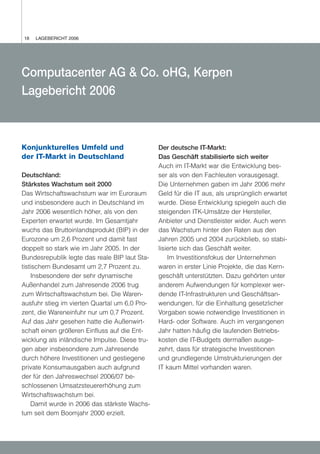 18   LAGEBERICHT 2006




Computacenter AG & Co. oHG, Kerpen
Lagebericht 2006



Konjunkturelles Umfeld und                     Der deutsche IT-Markt:
der IT-Markt in Deutschland                    Das Geschäft stabilisierte sich weiter
                                               Auch im IT-Markt war die Entwicklung bes-
Deutschland:                                   ser als von den Fachleuten vorausgesagt.
Stärkstes Wachstum seit 2000                   Die Unternehmen gaben im Jahr 2006 mehr
Das Wirtschaftswachstum war im Euroraum        Geld für die IT aus, als ursprünglich erwartet
und insbesondere auch in Deutschland im        wurde. Diese Entwicklung spiegeln auch die
Jahr 2006 wesentlich höher, als von den        steigenden ITK-Umsätze der Hersteller,
Experten erwartet wurde. Im Gesamtjahr         Anbieter und Dienstleister wider. Auch wenn
wuchs das Bruttoinlandsprodukt (BIP) in der    das Wachstum hinter den Raten aus den
Eurozone um 2,6 Prozent und damit fast         Jahren 2005 und 2004 zurückblieb, so stabi-
doppelt so stark wie im Jahr 2005. In der      lisierte sich das Geschäft weiter.
Bundesrepublik legte das reale BIP laut Sta-       Im Investitionsfokus der Unternehmen
tistischem Bundesamt um 2,7 Prozent zu.        waren in erster Linie Projekte, die das Kern-
    Insbesondere der sehr dynamische           geschäft unterstützten. Dazu gehörten unter
Außenhandel zum Jahresende 2006 trug           anderem Aufwendungen für komplexer wer-
zum Wirtschaftswachstum bei. Die Waren-        dende IT-Infrastrukturen und Geschäftsan-
ausfuhr stieg im vierten Quartal um 6,0 Pro-   wendungen, für die Einhaltung gesetzlicher
zent, die Wareneinfuhr nur um 0,7 Prozent.     Vorgaben sowie notwendige Investitionen in
Auf das Jahr gesehen hatte die Außenwirt-      Hard- oder Software. Auch im vergangenen
schaft einen größeren Einfluss auf die Ent-    Jahr hatten häufig die laufenden Betriebs-
wicklung als inländische Impulse. Diese tru-   kosten die IT-Budgets dermaßen ausge-
gen aber insbesondere zum Jahresende           zehrt, dass für strategische Investitionen
durch höhere Investitionen und gestiegene      und grundlegende Umstrukturierungen der
private Konsumausgaben auch aufgrund           IT kaum Mittel vorhanden waren.
der für den Jahreswechsel 2006/07 be-
schlossenen Umsatzsteuererhöhung zum
Wirtschaftswachstum bei.
    Damit wurde in 2006 das stärkste Wachs-
tum seit dem Boomjahr 2000 erzielt.
 