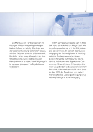 19




    Die Marktlage im Hardwarebereich mit           Im ITK-Servicesmarkt setzte sich in 2006
niedrigen Preisen und geringen Margen          der Trend der Vorjahre fort: Mega-Deals wie
blieb anhaltend schwierig. Allerdings war      zur Jahrtausendwende und den Folgejahren
die Gesamtentwicklung letztendlich besser,     gibt es nicht mehr. Im Bereich des Outsour-
als viele Experten zunächst erwartet hatten.   cings ging die Strömung weiter in Richtung
Hersteller haben einen Weg gefunden, ihre      selektive Auslagerung und in diesem
Umsätze und Gewinne trotz geringerer           Bereich horizontal zu Infrastruktur- sowie
Preisspannen zu erzielen. Vielen Big Playern   vertikal zu Service- oder Applikations-Out-
ist es sogar gelungen, ihre Ergebnisse zu      sourcing. Unternehmen möchten sich nicht
verbessern.                                    mehr lange binden und wünschen sich mehr
                                               Flexibilität. Das äußert sich auch darin, dass
                                               im Jahr 2006 der Trend mehr und mehr in
                                               Richtung flexible Leistungserbringung sowie
                                               leistungsbezogene Abrechnung ging.
 