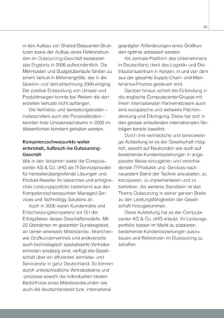 23




in den Aufbau von Shared-Datacenter-Struk-      geprägten Anforderungen eines Großkun-
turen sowie der Aufbau eines Referenzkun-       den optimal adressiert werden.
den im Outsourcing-Geschäft belasteten              Als zentrale Plattform des Unternehmens
das Ergebnis in 2006 außerordentlich. Die       in Deutschland dient das Logistik- und Dis-
Mehrkosten und Budgetüberläufe führten zu       tributionszentrum in Kerpen, in und von dem
einem Verlust in Millionengröße, der in die     aus der gesamte Supply-Chain- und Main-
Gewinn- und Verlustrechnung 2006 einging.       tenance-Prozess gesteuert wird.
Die positive Entwicklung von Umsatz und             Darüber hinaus sichert die Einbindung in
Produktmargen konnte bei Weitem die dort        die englische Computacenter-Gruppe mit
erzielten Verluste nicht auffangen.             ihrem internationalen Partnernetzwerk auch
   Die Vertriebs- und Verwaltungskosten –       eine europäische und weltweite Flächen-
insbesondere auch die Personalkosten –          deckung und Erbringung. Diese hat sich in
konnten trotz Umsatzwachstums in 2006 im        den gerade anlaufenden internationalen Ver-
Wesentlichen konstant gehalten werden.          trägen bereits bewährt.
                                                    Durch ihre vertriebliche und serviceseiti-
Kompetenzschwerpunkte weiter                    ge Aufstellung ist es der Gesellschaft mög-
entwickelt, Aufbruch ins Outsourcing-           lich, sowohl auf Neukunden wie auch auf
Geschäft                                        bestehende Kundenbeziehungen in ange-
Wie in den Vorjahren bietet die Computa-        passter Weise einzugehen und verschie-
center AG & Co. oHG als IT-Serviceprovider      denste IT-Produkte und -Services nach
für herstellerübergreifende Lösungen und        neuestem Stand der Technik anzubieten, zu
Produkt-Reseller ihr bekanntes und erfolgrei-   konzipieren, zu implementieren und zu
ches Leistungsportfolio bestehend aus den       betreiben. Als weiteres Standbein ist das
Kompetenzschwerpunkten Managed Ser-             Thema Outsourcing in seiner ganzen Breite
vices und Technology Solutions an.              zu den Leistungsfähigkeiten der Gesell-
    Auch in 2006 waren Kundennähe und           schaft hinzugekommen.
Entscheidungskompetenz vor Ort der                  Diese Aufstellung hat es der Computa-
Erfolgsfaktor dieses Geschäftsmodells. Mit      center AG & Co. oHG erlaubt, ihr Leistungs-
22 Standorten im gesamten Bundesgebiet,         portfolio besser im Markt zu platzieren,
an denen einerseits Mittelstands-, Branchen-    bestehende Kundenbeziehungen auszu-
wie Großkundenvertrieb und andererseits         bauen und Referenzen im Outsourcing zu
auch technologisch spezialisierte Vertriebs-    schaffen.
einheiten ansässig sind, verfügt die Gesell-
schaft über ein effizientes Vertriebs- und
Servicenetz in ganz Deutschland. So können
durch unterschiedliche Vertriebsteams und
-prozesse sowohl die individuellen lokalen
Bedürfnisse eines Mittelstandskunden wie
auch die deutschlandweit bzw. international
 