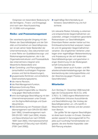 25




   Ereignisse von besonderer Bedeutung für     s regelmäßige Berichterstattung an
die Vermögens-, Finanz- und Ertragslage          Vorstand, Geschäftsführung und Auf-
sind nach dem Abschlussstichtag                  sichtsrat.
31.12.2006 nicht eingetreten.
                                               Um relevante Risiken frühzeitig zu erkennen
Risiko- und Prozessmanagement                  und entsprechende Gegenmaßnahmen vor-
                                               zubereiten, erfolgen innerjährlich gesonderte
Der verantwortungsvolle Umgang mit den         Risikoanalysen zur Geschäftstätigkeit.
Risiken der Geschäftstätigkeit und der Soli-   Erkennbare Risiken werden hierbei auf ihre
dität und Korrektheit von Geschäftsprozes-     Eintrittswahrscheinlichkeit analysiert, bewer-
sen ist seit Jahren fester Bestandteil der     tet und mit geeigneten Gegenmaßnahmen
Unternehmenskultur. Dies dokumentiert sich     versehen. Die eingeführten Verfahren unter-
in einer Reihe von Qualitätssicherungs- und    liegen einer regelmäßigen Weiterentwicklung
Risikomanagementsystemen, die in die           und Anpassung an die sich ändernden
Organisationsstrukturen und Prozessabläufe     Geschäftsbedingungen und geschehen in
des Unternehmens integriert sind.              enger Abstimmung mit der Muttergesell-
Wesentliche Bestandteile sind                  schaft Computacenter plc.
s der Controlling- und Planungsprozess             Daneben dienen auch Kunden- und Mit-
   (einschließlich kurzfristigem Prognose-     arbeiterzufriedenheitsbefragungen der Wei-
   prozess und Soll-Ist-Abweichungen),         terentwicklung des Leistungsportfolios und
s gruppenweite Richtlinien und einheitliche    der Absicherung gegen Prozess- und
   Datenverarbeitungssysteme,                  Geschäftsrisiken.
s die interne Revision,
s die Risk-Management-Funktion,                Mitarbeiter
s Business-Continuity-Pläne,
s Währungstermingeschäfte zur Absiche-         Zum Stichtag 31. Dezember 2006 beschäf-
   rung gegen Wechselkursrisiken               tigte die Computacenter AG & Co. oHG
s eine durchgängige Beschäftigung mit den      3.763 (i. Vj. 3.662) eigene Mitarbeiterinnen
   Unternehmensprozessen unter Einsatz         und Mitarbeiter (inklusive Auszubildende
   von Six-Sigma-Methodologie und Quali-       und Geschäftsführung). Der Anstieg der
   tätsverfahren,                              Beschäftigtenzahlen um +3% betrifft im
s ISO-Zertifizierung von Prozessen (Quali-     Wesentlichen den Vertrieb und den produk-
   tätsmanagement nach DIN EN ISO 9001         tiven Bereich.
   [seit 1993], Umweltmanagement nach              Der größte Teil der eigenen Beschäftigten
   DIN EN ISO 14001 [seit 2004], Arbeits-      ist direkt beim Kunden im Einsatz. Daneben
   und Gesundheitsschutz nach OHSAS            werden speziell im Servicegeschäft für Pro-
   18001 [seit 2005], Informationssicherheit   jekte auch kurzfristig Fremdmitarbeiter ein-
   Management [IT-Security] nach ISO/IEC       gesetzt, die eine flexible Kapazitäts- oder
   27001 [seit 2006]),                         Skill-Planung erlauben.
 