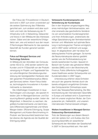 27




    Der Fokus der IT-Investitionen in Deutsch-   Verbesserte Kundenansprache und
land wird in 2007 zum einen unverändert auf      Verbreiterung der Kundenbasis
die weitere Optimierung des IT-Betriebs          Der in den Vorjahren eingeschlagene Weg
gerichtet sein, zum anderen wird aber auch       eines mehrstufigen Vertriebsansatzes, wel-
mehr und mehr die Verbesserung der IT-           cher einerseits das ganzheitliche Verständ-
Infrastruktur (z.B. in Networking, Datacenter    nis von verschiedenen Kundensegmenten
und Voice) in den Mittelpunkt des Interesses     und ihren Anforderungen, andererseits die
rücken. Dabei wird der wesentliche Erfolgs-      nötige Spezialisierung der Vertriebsmitarbei-
faktor sein, wie und wodurch aus den neuen       terinnen und -Mitarbeiter auf optimale Bera-
IT-Technologien Mehrwerte für das operative      tung in technologischen Themen ermöglicht,
Geschäft der Kunden generiert werden             wird in 2007 weiter verfeinert und ausge-
können.                                          baut. Im abgelaufenen Jahr hat diese Auf-
                                                 stellung bereits Früchte getragen. So konnte
Fokus auf Managed Services und                   die Neukundenakquise ebenso gestärkt
Technology Solutions                             werden wie die Portfolioabdeckung bei
Im Mittelpunkt der Aktivitäten der Computa-      bereits bestehenden Kunden. Speziell im
center AG & Co. oHG werden weiterhin die         Bereich der Kunden des gehobenen Mittel-
Kunden und ihr IT-Geschäft von der Produkt-      standes (SME) und in den Branchenunits
versorgung im Projekt- und Tagesbedarf bis       Finance, Public (öffentliche Auftraggeber)
zur vollumfänglichen Dienstleistungsunter-       sowie Healthcare werden Schwerpunkte von
stützung der bereitgestellten Hardware über      Kundenaktivitäten in 2007 liegen.
den gesamten Produktlebenszyklus (Mana-              Unterstützung erfahren diese Einheiten
ged Services) stehen. Klarer Fokus bleibt        wie auch der gesamte Vertrieb durch die
es, technologische Innovationen in Kunden-       bereits erfolgreich eingeführten Einheiten
mehrwerte zu übersetzen.                         des Computacenter Onlineshops sowie
    Die mittelfristigen Investitionen in neue    durch das Telesales/Telemarketing. Die Wei-
Technologien und Lösungen, die speziell im       terentwicklung der internationalen Geschäfte
letzten Jahr im Managed-Services- und Out-       in Europa und weltweit wird in Zusammenar-
sourcing-Bereich getätigt wurden, bieten die     beit mit unserer englischen Mutter, der Com-
Möglichkeit, in Bereichen zu wachsen, die        putacenter plc, Hatfield/UK, und unserem
größere Kundenmehrwerte und damit bes-           internationalen Partnernetzwerk erfolgen.
sere Differenzierungsmerkmale und höhere
Margen bieten. Effiziente Erbringung, Scope      Weitere Investitionen in Managed-Service-
Management und Kosten-Benchmarking im            Outsourcing-/Servicestrukturen
Produkt- wie Serviceumfeld bestimmen hier-       Trotz der Belastungen aus diesem Bereich
bei ebenso die Agenda wie die Qualität der       wird der weitere Auf- und Ausbau des Out-
Erbringung selbst.                               sourcing-Geschäfts ein wesentlicher
                                                 Schwerpunkt der Aktivitäten der Gesellschaft
                                                 in 2007 im Serviceumfeld sein. Hier steht
 