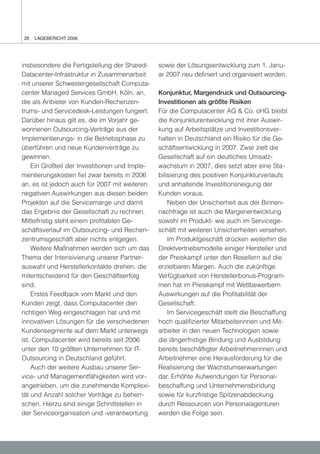 28   LAGEBERICHT 2006




insbesondere die Fertigstellung der Shared-     sowie der Lösungsentwicklung zum 1. Janu-
Datacenter-Infrastruktur in Zusammenarbeit      ar 2007 neu definiert und organisiert worden.
mit unserer Schwestergesellschaft Computa-
center Managed Services GmbH, Köln, an,         Konjunktur, Margendruck und Outsourcing-
die als Anbieter von Kunden-Rechenzen-          Investitionen als größte Risiken
trums- und Servicedesk-Leistungen fungiert.     Für die Computacenter AG & Co. oHG bleibt
Darüber hinaus gilt es, die im Vorjahr ge-      die Konjunkturentwicklung mit ihrer Auswir-
wonnenen Outsourcing-Verträge aus der           kung auf Arbeitsplätze und Investitionsver-
Implementierungs- in die Betriebsphase zu       halten in Deutschland ein Risiko für die Ge-
überführen und neue Kundenverträge zu           schäftsentwicklung in 2007. Zwar zielt die
gewinnen.                                       Gesellschaft auf ein deutliches Umsatz-
    Ein Großteil der Investitionen und Imple-   wachstum in 2007, dies setzt aber eine Sta-
mentierungskosten fiel zwar bereits in 2006     bilisierung des positiven Konjunkturverlaufs
an, es ist jedoch auch für 2007 mit weiteren    und anhaltende Investitionsneigung der
negativen Auswirkungen aus diesen beiden        Kunden voraus.
Projekten auf die Servicemarge und damit            Neben der Unsicherheit aus der Binnen-
das Ergebnis der Gesellschaft zu rechnen.       nachfrage ist auch die Margenentwicklung
Mittelfristig steht einem profitablen Ge-       sowohl im Produkt- wie auch im Servicege-
schäftsverlauf im Outsourcing- und Rechen-      schäft mit weiteren Unsicherheiten versehen.
zentrumsgeschäft aber nichts entgegen.              Im Produktgeschäft drücken weiterhin die
    Weitere Maßnahmen werden sich um das        Direktvertriebsmodelle einiger Hersteller und
Thema der Intensivierung unserer Partner-       der Preiskampf unter den Resellern auf die
auswahl und Herstellerkontakte drehen, die      erzielbaren Margen. Auch die zukünftige
mitentscheidend für den Geschäftserfolg         Verfügbarkeit von Herstellerbonus-Program-
sind.                                           men hat im Preiskampf mit Wettbewerbern
    Erstes Feedback vom Markt und den           Auswirkungen auf die Profitabilität der
Kunden zeigt, dass Computacenter den            Gesellschaft.
richtigen Weg eingeschlagen hat und mit             Im Servicegeschäft stellt die Beschaffung
innovativen Lösungen für die verschiedenen      hoch qualifizierter Mitarbeiterinnen und Mit-
Kundensegmente auf dem Markt unterwegs          arbeiter in den neuen Technologien sowie
ist. Computacenter wird bereits seit 2006       die längerfristige Bindung und Ausbildung
unter den 10 größten Unternehmen für IT-        bereits beschäftigter Arbeitnehmerinnen und
Outsourcing in Deutschland geführt.             Arbeitnehmer eine Herausforderung für die
    Auch der weitere Ausbau unserer Ser-        Realisierung der Wachstumserwartungen
vice- und Managementfähigkeiten wird vor-       dar. Erhöhte Aufwendungen für Personal-
angetrieben, um die zunehmende Komplexi-        beschaffung und Unternehmensbindung
tät und Anzahl solcher Verträge zu beherr-      sowie für kurzfristige Spitzenabdeckung
schen. Hierzu sind einige Schnittstellen in     durch Ressourcen von Personalagenturen
der Serviceorganisation und -verantwortung      werden die Folge sein.
 
