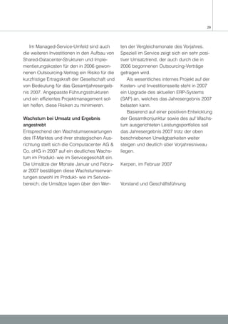 29




   Im Managed-Service-Umfeld sind auch           ten der Vergleichsmonate des Vorjahres.
die weiteren Investitionen in den Aufbau von     Speziell im Service zeigt sich ein sehr posi-
Shared-Datacenter-Strukturen und Imple-          tiver Umsatztrend, der auch durch die in
mentierungskosten für den in 2006 gewon-         2006 begonnenen Outsourcing-Verträge
nenen Outsourcing-Vertrag ein Risiko für die     getragen wird.
kurzfristige Ertragskraft der Gesellschaft und       Als wesentliches internes Projekt auf der
von Bedeutung für das Gesamtjahresergeb-         Kosten- und Investitionsseite steht in 2007
nis 2007. Angepasste Führungsstrukturen          ein Upgrade des aktuellen ERP-Systems
und ein effizientes Projektmanagement sol-       (SAP) an, welches das Jahresergebnis 2007
len helfen, diese Risiken zu minimieren.         belasten kann.
                                                     Basierend auf einer positiven Entwicklung
Wachstum bei Umsatz und Ergebnis                 der Gesamtkonjunktur sowie des auf Wachs-
angestrebt                                       tum ausgerichteten Leistungsportfolios soll
Entsprechend den Wachstumserwartungen            das Jahresergebnis 2007 trotz der oben
des IT-Marktes und ihrer strategischen Aus-      beschriebenen Unwägbarkeiten weiter
richtung stellt sich die Computacenter AG &      steigen und deutlich über Vorjahresniveau
Co. oHG in 2007 auf ein deutliches Wachs-        liegen.
tum im Produkt- wie im Servicegeschäft ein.
Die Umsätze der Monate Januar und Febru-         Kerpen, im Februar 2007
ar 2007 bestätigen diese Wachstumserwar-
tungen sowohl im Produkt- wie im Service-
bereich; die Umsätze lagen über den Wer-         Vorstand und Geschäftsführung
 