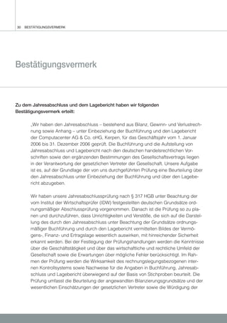 30   BESTÄTIGUNGSVERMERK




Bestätigungsvermerk



Zu dem Jahresabschluss und dem Lagebericht haben wir folgenden
Bestätigungsvermerk erteilt:

       „Wir haben den Jahresabschluss – bestehend aus Bilanz, Gewinn- und Verlustrech-
       nung sowie Anhang – unter Einbeziehung der Buchführung und den Lagebericht
       der Computacenter AG & Co. oHG, Kerpen, für das Geschäftsjahr vom 1. Januar
       2006 bis 31. Dezember 2006 geprüft. Die Buchführung und die Aufstellung von
       Jahresabschluss und Lagebericht nach den deutschen handelsrechtlichen Vor-
       schriften sowie den ergänzenden Bestimmungen des Gesellschaftsvertrags liegen
       in der Verantwortung der gesetzlichen Vertreter der Gesellschaft. Unsere Aufgabe
       ist es, auf der Grundlage der von uns durchgeführten Prüfung eine Beurteilung über
       den Jahresabschluss unter Einbeziehung der Buchführung und über den Lagebe-
       richt abzugeben.

       Wir haben unsere Jahresabschlussprüfung nach § 317 HGB unter Beachtung der
       vom Institut der Wirtschaftsprüfer (IDW) festgestellten deutschen Grundsätze ord-
       nungsmäßiger Abschlussprüfung vorgenommen. Danach ist die Prüfung so zu pla-
       nen und durchzuführen, dass Unrichtigkeiten und Verstöße, die sich auf die Darstel-
       lung des durch den Jahresabschluss unter Beachtung der Grundsätze ordnungs-
       mäßiger Buchführung und durch den Lagebericht vermittelten Bildes der Vermö-
       gens-, Finanz- und Ertragslage wesentlich auswirken, mit hinreichender Sicherheit
       erkannt werden. Bei der Festlegung der Prüfungshandlungen werden die Kenntnisse
       über die Geschäftstätigkeit und über das wirtschaftliche und rechtliche Umfeld der
       Gesellschaft sowie die Erwartungen über mögliche Fehler berücksichtigt. Im Rah-
       men der Prüfung werden die Wirksamkeit des rechnungslegungsbezogenen inter-
       nen Kontrollsystems sowie Nachweise für die Angaben in Buchführung, Jahresab-
       schluss und Lagebericht überwiegend auf der Basis von Stichproben beurteilt. Die
       Prüfung umfasst die Beurteilung der angewandten Bilanzierungsgrundsätze und der
       wesentlichen Einschätzungen der gesetzlichen Vertreter sowie die Würdigung der
 