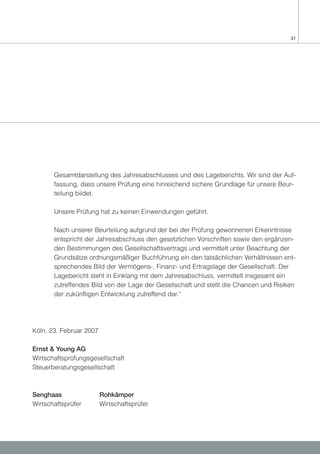 31




       Gesamtdarstellung des Jahresabschlusses und des Lageberichts. Wir sind der Auf-
       fassung, dass unsere Prüfung eine hinreichend sichere Grundlage für unsere Beur-
       teilung bildet.

       Unsere Prüfung hat zu keinen Einwendungen geführt.

       Nach unserer Beurteilung aufgrund der bei der Prüfung gewonnenen Erkenntnisse
       entspricht der Jahresabschluss den gesetzlichen Vorschriften sowie den ergänzen-
       den Bestimmungen des Gesellschaftsvertrags und vermittelt unter Beachtung der
       Grundsätze ordnungsmäßiger Buchführung ein den tatsächlichen Verhältnissen ent-
       sprechendes Bild der Vermögens-, Finanz- und Ertragslage der Gesellschaft. Der
       Lagebericht steht in Einklang mit dem Jahresabschluss, vermittelt insgesamt ein
       zutreffendes Bild von der Lage der Gesellschaft und stellt die Chancen und Risiken
       der zukünftigen Entwicklung zutreffend dar.“




Köln, 23. Februar 2007

Ernst & Young AG
Wirtschaftsprüfungsgesellschaft
Steuerberatungsgesellschaft



Senghaas                 Rohkämper
Wirtschaftsprüfer        Wirtschaftsprüfer
 