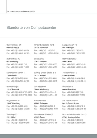 34   STANDORTE VON COMPUTACENTER




Standorte von Computacenter



Bahnhofstraße 24                 Hindenburgstraße 43/45         Europaring 34–40
03046 Cottbus                    30175 Hannover                 50170 Kerpen
Fon +49 (0) 3 55/49 48-124       Fon +49 (0) 5 11/16 07-0       Fon +49 (0) 22 73/5 97-0
Fax +49 (0) 3 55/49 48-125       Fax +49 (0) 5 11/16 07-21 30   Fax +49 (0) 22 73/5 97-130


Büttnerstraße 10                 Boulevard 9                    Richmodstraße 31
04103 Leipzig                    33613 Bielefeld                50667 Köln
Fon +49 (0) 3 41/69 71-0         Fon +49 (0) 5 21/3 99 42 00    Fon +49 (0) 221/42 0743-0
Fax +49 (0) 3 41/69 71-130       Fax +49 (0) 5 21/5 20 52 70    Fax +49 (0) 221/42 0743-28


Mariendorfer Damm 1              Ludwig-Erhard-Straße 2–8       Theaterstraße 1–3
12099 Berlin                     34131 Kassel                   52064 Aachen
Fon +49 (0) 30/7 07 85-0         Fon +49 (0) 5 61/9 35 84-0     Fon +49 (0) 2 41/4 00 84-0
Fax +49 (0) 30/7 07 85-130       Fax +49 (0) 5 61/9 35 84-11    Fax +49 (0) 2 41/4 00 84-10


Brückenweg 5                     Am Haselborn                   Voltastraße 1
18147 Rostock                    38448 Wolfsburg                60486 Frankfurt
Fon +49 (0) 3 81/6 37 16-80 30   Fon +49 (0) 53 61/81 44-0      Fon +49 (0) 69/9 77 79-0
Fax +49 (0) 3 81/6 37 16-80 39   Fax +49 (0) 53 61/81 44-96     Fax +49 (0) 69/9 77 79-110


Högerdamm 39                     Kokkolastraße 1                Am Felsbrunnen 8
20097 Hamburg                    40882 Ratingen                 66119 Saarbrücken
Fon +49 (0) 40/3 00 53-0         Fon +49 (0) 21 02/1 69-0       Fon +49 (0) 6 81/88 32 4-0
Fax +49 (0) 40/3 00 53-230       Fax +49 (0) 21 02/1 69-11 44   Fax +49 (0) 6 81/88 32 4-99


Westring 453                     Gladbecker Straße 435          Mundenheimerstraße 129 –131
24118 Kiel                       45329 Essen                    67061 Ludwigshafen
Fon +49 (0) 4 31/36 09-0         Fon +49 (0) 2 01/61747-0       Fon +49 (0) 6 21/58 80-0
Fax +49 (0) 4 31/36 09-290       Fax +49 (0) 2 01/61747-09      Fax +49 (0) 6 21/58 80-200
 