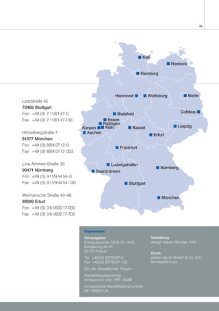 35




                                                                 s Kiel
                                                                                  s Rostock

                                                                s Hamburg




                                                  Hannover s       s Wolfsburg              s Berlin
Leitzstraße 45
70469 Stuttgart
Fon +49 (0) 7 11/61 47-0                      s Bielefeld                                 Cottbus s
Fax +49 (0) 7 11/61 47-130               s Essen
                                      s Ratingen
                               Kerpen s s Köln        s Kassel                        s Leipzig
Hörselbergstraße 7             s Aachen
                                                                      s Erfurt
81677 München
Fon +49 (0) 89/4 5712-0
                                                   s Frankfurt
Fax +49 (0) 89/4 5712-333


Lina-Ammon-Straße 30                         s Ludwigshafen
                                                                            s Nürnberg
90471 Nürnberg                      s Saarbrücken
Fon +49 (0) 9 11/9 44 54-0
Fax +49 (0) 9 11/9 44 54-130                            s Stuttgart

Weimarische Straße 42–46
                                                                             s München
99099 Erfurt
Fon +49 (0) 3 61/600 17-000
Fax +49 (0) 3 61/600 17-700



                                Impressum
                                Herausgeber                               Gestaltung
                                Computacenter AG & Co. oHG                design blaues Wunder, Köln
                                Europaring 34-40
                                50170 Kerpen
                                                                          Druck
                                Tel. +49 (0) 2273/597-0                   johnen-druck GmbH & Co. KG,
                                Fax +49 (0) 2273/597-130                  Bernkastel-Kues
                                Sitz der Gesellschaft: Kerpen
                                Handelsregistereintrag:
                                Amtsgericht Köln HRA 18096
                                Umsatzsteuer-Identifikationsnummer:
                                DE 186262134
 