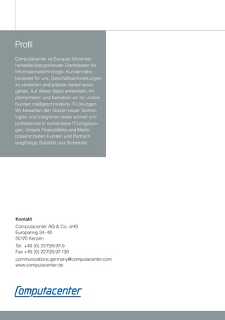 Profil
Computacenter ist Europas führender
herstellerübergreifender Dienstleister für
Informationstechnologie. Kundennähe
bedeutet für uns, Geschäftsanforderungen
zu verstehen und präzise darauf einzu-
gehen. Auf dieser Basis entwickeln, im-
plementieren und betreiben wir für unsere
Kunden maßgeschneiderte IT-Lösungen.
Wir bewerten den Nutzen neuer Techno-
logien und integrieren diese schnell und
professionell in vorhandene IT-Umgebun-
gen. Unsere Finanzstärke und Markt-
präsenz bieten Kunden und Partnern
langfristige Stabilität und Sicherheit.




Kontakt
Computacenter AG & Co. oHG
Europaring 34–40
50170 Kerpen
Tel. +49 (0) 22 73/5 97-0
Fax +49 (0) 22 73/5 97-130
communications.germany@computacenter.com
www.computacenter.de
 