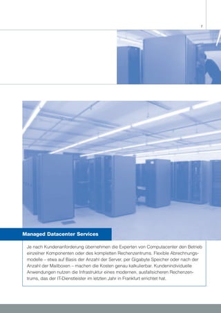 7




Managed Datacenter Services

 Je nach Kundenanforderung übernehmen die Experten von Computacenter den Betrieb
 einzelner Komponenten oder des kompletten Rechenzentrums. Flexible Abrechnungs-
 modelle – etwa auf Basis der Anzahl der Server, per Gigabyte Speicher oder nach der
 Anzahl der Mailboxen – machen die Kosten genau kalkulierbar. Kundenindividuelle
 Anwendungen nutzen die Infrastruktur eines modernen, ausfallsicheren Rechenzen-
 trums, das der IT-Dienstleister im letzten Jahr in Frankfurt errichtet hat.
 