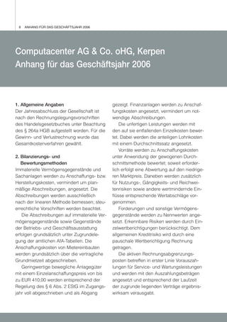 8   ANHANG FÜR DAS GESCHÄFTSJAHR 2006




Computacenter AG & Co. oHG, Kerpen
Anhang für das Geschäftsjahr 2006



1. Allgemeine Angaben                         gezeigt. Finanzanlagen werden zu Anschaf-
Der Jahresabschluss der Gesellschaft ist      fungskosten angesetzt, vermindert um not-
nach den Rechnungslegungsvorschriften         wendige Abschreibungen.
des Handelsgesetzbuches unter Beachtung           Die unfertigen Leistungen werden mit
des § 264a HGB aufgestellt worden. Für die    den auf sie entfallenden Einzelkosten bewer-
Gewinn- und Verlustrechnung wurde das         tet. Dabei werden die anteiligen Lohnkosten
Gesamtkostenverfahren gewählt.                mit einem Durchschnittssatz angesetzt.
                                                  Vorräte werden zu Anschaffungskosten
2. Bilanzierungs- und                         unter Anwendung der gewogenen Durch-
   Bewertungsmethoden                         schnittsmethode bewertet; soweit erforder-
Immaterielle Vermögensgegenstände und         lich erfolgt eine Abwertung auf den niedrige-
Sachanlagen werden zu Anschaffungs- bzw.      ren Marktpreis. Daneben werden zusätzlich
Herstellungskosten, vermindert um plan-       für Nutzungs-, Gängigkeits- und Reichwei-
mäßige Abschreibungen, angesetzt. Die         tenrisiken sowie andere wertmindernde Ein-
Abschreibungen werden ausschließlich          flüsse entsprechende Wertabschläge vor-
nach der linearen Methode bemessen; steu-     genommen.
errechtliche Vorschriften werden beachtet.        Forderungen und sonstige Vermögens-
   Die Abschreibungen auf immaterielle Ver-   gegenstände werden zu Nennwerten ange-
mögensgegenstände sowie Gegenstände           setzt. Erkennbare Risiken werden durch Ein-
der Betriebs- und Geschäftsausstattung        zelwertberichtigungen berücksichtigt. Dem
erfolgen grundsätzlich unter Zugrundele-      allgemeinen Kreditrisiko wird durch eine
gung der amtlichen AfA-Tabellen. Die          pauschale Wertberichtigung Rechnung
Anschaffungskosten von Mietereinbauten        getragen.
werden grundsätzlich über die vertragliche        Die aktiven Rechnungsabgrenzungs-
Grundmietzeit abgeschrieben.                  posten betreffen in erster Linie Vorauszah-
   Geringwertige bewegliche Anlagegüter       lungen für Service- und Wartungsleistungen
mit einem Einzelanschaffungspreis von bis     und werden mit den Auszahlungsbeträgen
zu EUR 410,00 werden entsprechend der         angesetzt und entsprechend der Laufzeit
Regelung des § 6 Abs. 2 EStG im Zugangs-      der zugrunde liegenden Verträge ergebnis-
jahr voll abgeschrieben und als Abgang        wirksam verausgabt.
 