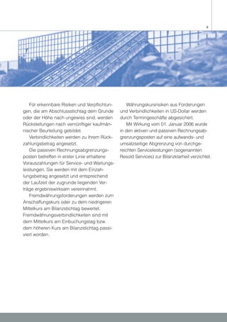 9




    Für erkennbare Risiken und Verpflichtun-       Währungskursrisiken aus Forderungen
gen, die am Abschlussstichtag dem Grunde       und Verbindlichkeiten in US-Dollar werden
oder der Höhe nach ungewiss sind, werden       durch Termingeschäfte abgesichert.
Rückstellungen nach vernünftiger kaufmän-          Mit Wirkung vom 01. Januar 2006 wurde
nischer Beurteilung gebildet.                  in den aktiven und passiven Rechnungsab-
    Verbindlichkeiten werden zu ihrem Rück-    grenzungsposten auf eine aufwands- und
zahlungsbetrag angesetzt.                      umsatzseitige Abgrenzung von durchge-
    Die passiven Rechnungsabgrenzungs-         reichten Serviceleistungen (sogenannten
posten betreffen in erster Linie erhaltene     Resold Services) zur Bilanzklarheit verzichtet.
Vorauszahlungen für Service- und Wartungs-
leistungen. Sie werden mit dem Einzah-
lungsbetrag angesetzt und entsprechend
der Laufzeit der zugrunde liegenden Ver-
träge ergebniswirksam vereinnahmt.
    Fremdwährungsforderungen werden zum
Anschaffungskurs oder zu dem niedrigeren
Mittelkurs am Bilanzstichtag bewertet.
Fremdwährungsverbindlichkeiten sind mit
dem Mittelkurs am Einbuchungstag bzw.
dem höheren Kurs am Bilanzstichtag passi-
viert worden.
 