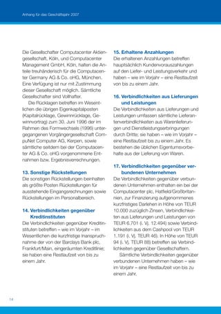 Anhang für das Geschäftsjahr 2007




     Die Gesellschafter Computacenter Aktien-    15. Erhaltene Anzahlungen
     gesellschaft, Köln, und Computacenter       Die erhaltenen Anzahlungen betreffen
     Management GmbH, Köln, halten die An-       hauptsächlich Kundenvorauszahlungen
     teile treuhänderisch für die Computacen-    auf den Liefer- und Leistungsverkehr und
     ter Germany AG & Co. oHG, München.          haben – wie im Vorjahr – eine Restlaufzeit
     Eine Verfügung ist nur mit Zustimmung       von bis zu einem Jahr.
     dieser Gesellschaft möglich. Sämtliche
     Gesellschafter sind Vollhafter.             16. Verbindlichkeiten aus Lieferungen
         Die Rücklagen betreffen im Wesent-          und Leistungen
     lichen die übrigen Eigenkapitalposten       Die Verbindlichkeiten aus Lieferungen und
     (Kapitalrücklage, Gewinnrücklage, Ge-       Leistungen umfassen sämtliche Lieferan-
     winnvortrag) zum 30. Juni 1996 der im       tenverbindlichkeiten aus Warenlieferun-
     Rahmen des Formwechsels (1996) unter-       gen und Dienstleistungserbringungen
     gegangenen Vorgängergesellschaft Com-       durch Dritte; sie haben – wie im Vorjahr –
     puNet Computer AG, Kerpen, sowie            eine Restlaufzeit bis zu einem Jahr. Es
     sämtliche seitdem bei der Computacen-       bestehen die üblichen Eigentumsvorbe-
     ter AG & Co. oHG vorgenommene Ent-          halte aus der Lieferung von Waren.
     nahmen bzw. Ergebnisverrechnungen.
                                                 17. Verbindlichkeiten gegenüber ver-
     13. Sonstige Rückstellungen                      bundenen Unternehmen
     Die sonstigen Rückstellungen beinhalten     Die Verbindlichkeiten gegenüber verbun-
     als größte Posten Rückstellungen für        denen Unternehmen enthalten ein bei der
     ausstehende Eingangsrechnungen sowie        Computacenter plc, Hatﬁeld/Großbritan-
     Rückstellungen im Personalbereich.          nien, zur Finanzierung aufgenommenes
                                                 kurzfristiges Darlehen in Höhe von TEUR
     14. Verbindlichkeiten gegenüber             10.000 zuzüglich Zinsen, Verbindlichkei-
          Kreditinstituten                       ten aus Lieferungen und Leistungen von
     Die Verbindlichkeiten gegenüber Kreditin-   TEUR 6.701 (i. Vj. 12.494) sowie Verbind-
     stituten betreffen – wie im Vorjahr – im    lichkeiten aus dem Cashpool von TEUR
     Wesentlichen die kurzfristige Inanspruch-   1.191 (i. Vj. TEUR 46). In Höhe von TEUR
     nahme der von der Barclays Bank plc,        94 (i. Vj. TEUR 88) betreffen sie Verbind-
     Frankfurt/Main, eingeräumten Kreditlinie;   lichkeiten gegenüber Gesellschaftern.
     sie haben eine Restlaufzeit von bis zu          Sämtliche Verbindlichkeiten gegenüber
     einem Jahr.                                 verbundenen Unternehmen haben – wie
                                                 im Vorjahr – eine Restlaufzeit von bis zu
                                                 einem Jahr.




14
 