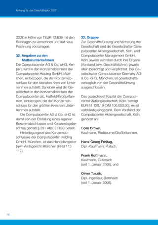 Anhang für das Geschäftsjahr 2007




     2007 in Höhe von TEUR 12.639 mit den         33. Organe
     Rücklagen zu verrechnen und auf neue         Zur Geschäftsführung und Vertretung der
     Rechnung vorzutragen.                        Gesellschaft sind die Gesellschafter Com-
                                                  putacenter Aktiengesellschaft, Köln, und
     32. Angaben zu den                           Computacenter Management GmbH,
          Mutterunternehmen                       Köln, jeweils vertreten durch ihre Organe
     Die Computacenter AG & Co. oHG, Ker-         (Vorstand bzw. Geschäftsführer), jeweils
     pen, wird in den Konzernabschluss der        allein berechtigt und verpﬂichtet. Der Ge-
     Computacenter Holding GmbH, Mün-             sellschafter Computacenter Germany AG
     chen, einbezogen, die den Konzernab-         & Co. oHG, München, ist gesellschafts-
     schluss für den kleinsten Kreis von Unter-   vertraglich von der Geschäftsführung
     nehmen aufstellt. Daneben wird die Ge-       ausgeschlossen.
     sellschaft in den Konzernabschluss der
     Computacenter plc, Hatﬁeld/Großbritan-       Das gezeichnete Kapital der Computa-
     nien, einbezogen, die den Konzernab-         center Aktiengesellschaft, Köln, beträgt
     schluss für den größten Kreis von Unter-     EUR 51.129,19 (DM 100.000,00); es ist
     nehmen aufstellt.                            vollständig eingezahlt. Dem Vorstand der
        Die Computacenter AG & Co. oHG ist        Computacenter Aktiengesellschaft, Köln,
     damit von der Erstellung eines eigenen       gehören an:
     Konzernabschlusses und Konzernlagebe-
     richtes gemäß § 291 Abs. 2 HGB befreit.      Colin Brown,
        Hinterlegungsort des Konzernab-           Kaufmann, Redbourne/Großbritannien,
     schlusses der Computacenter Holding
     GmbH, München, ist das Handelsregister       Hans-Georg Freitag,
     beim Amtsgericht München (HRB 113            Dipl.-Kaufmann, Pullach,
     117).
                                                  Frank Kottmann,
                                                  Kaufmann, Gütersloh
                                                  (seit 1. Januar 2008), und

                                                  Oliver Tuszik,
                                                  Dipl.-Ingenieur, Bornheim
                                                  (seit 1. Januar 2008).




18
 