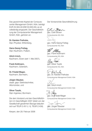 Das gezeichnete Kapital der Computa-        Der Vorstand/die Geschäftsführung
center Management GmbH, Köln, beträgt
EUR 25.564,59 (DM 50.000,00); es ist
vollständig eingezahlt. Der Geschäftsfüh-
rung der Computacenter Management           gez. Colin Brown
GmbH, Köln, gehören an:                     Computacenter AG, Köln


Dr. Karsten Freihube,
Dipl.-Physiker, Wittenberg,                 gez. Hans-Georg Freitag
                                            Computacenter AG, Köln
Hans-Georg Freitag,
Dipl.-Kaufmann, Pullach,
                                            gez. Frank Kottmann
Ulrich Irnich,                              Computacenter AG, Köln
Kaufmann, Düren (seit 1. Mai 2007),

Frank Kottmann,                             gez. Oliver Tuszik
Kaufmann, Gütersloh,                        Computacenter AG, Köln


Dr. Friedel Mager,
Kaufmann, Bornheim,                         gez. Dr. Karsten Freihube
                                            Computacenter Management GmbH, Köln
Jürgen Stauber,
staatl. gepr. Elektrotechniker,
Altomünster, und                            gez. Ulrich Irnich
                                            Computacenter Management GmbH, Köln
Oliver Tuszik,
Dipl.-Ingenieur, Bornheim.
                                            gez. Dr. Friedel Mager
Die dem Vorstand und den Geschäftsfüh-      Computacenter Management GmbH, Köln
rern im Geschäftsjahr 2007 direkt von der
Gesellschaft gewährten Bezüge belaufen
sich auf TEUR 2.451 (i. Vj. TEUR 2.458).    gez. Jürgen Stauber
                                            Computacenter Management GmbH, Köln
Kerpen, den 28. Februar 2008




                                                                                  19
 
