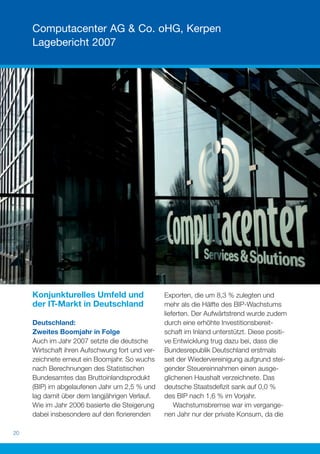 Computacenter AG & Co. oHG, Kerpen
     Lagebericht 2007




     Konjunkturelles Umfeld und                  Exporten, die um 8,3 % zulegten und
     der IT-Markt in Deutschland                 mehr als die Hälfte des BIP-Wachstums
                                                 lieferten. Der Aufwärtstrend wurde zudem
     Deutschland:                                durch eine erhöhte Investitionsbereit-
     Zweites Boomjahr in Folge                   schaft im Inland unterstützt. Diese positi-
     Auch im Jahr 2007 setzte die deutsche       ve Entwicklung trug dazu bei, dass die
     Wirtschaft ihren Aufschwung fort und ver-   Bundesrepublik Deutschland erstmals
     zeichnete erneut ein Boomjahr. So wuchs     seit der Wiedervereinigung aufgrund stei-
     nach Berechnungen des Statistischen         gender Steuereinnahmen einen ausge-
     Bundesamtes das Bruttoinlandsprodukt        glichenen Haushalt verzeichnete. Das
     (BIP) im abgelaufenen Jahr um 2,5 % und     deutsche Staatsdeﬁzit sank auf 0,0 %
     lag damit über dem langjährigen Verlauf.    des BIP nach 1,6 % im Vorjahr.
     Wie im Jahr 2006 basierte die Steigerung        Wachstumsbremse war im vergange-
     dabei insbesondere auf den ﬂorierenden      nen Jahr nur der private Konsum, da die

20
 