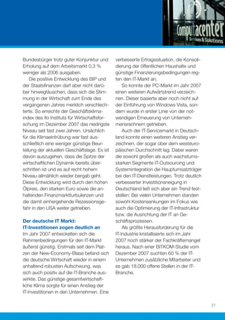 Bundesbürger trotz guter Konjunktur und       verbesserte Ertragssituation, die Konsoli-
Erholung auf dem Arbeitsmarkt 0,3 %           dierung der öffentlichen Haushalte und
weniger als 2006 ausgaben.                    günstige Finanzierungsbedingungen reg-
    Die positive Entwicklung des BIP und      ten den IT-Markt an.
der Staatsﬁnanzen darf aber nicht darü-           So konnte der PC-Markt im Jahr 2007
ber hinwegtäuschen, dass sich die Stim-       einen weiteren Aufwärtstrend verzeich-
mung in der Wirtschaft zum Ende des           nen. Dieser basierte aber noch nicht auf
vergangenen Jahres merklich verschlech-       der Einführung von Windows Vista, son-
terte. So erreichte der Geschäftsklima-       dern wurde in erster Linie von der not-
index des ifo Instituts für Wirtschaftsfor-   wendigen Erneuerung von Unterneh-
schung im Dezember 2007 das niedrigste        mensrechnern getrieben.
Niveau seit fast zwei Jahren. Ursächlich          Auch der IT-Servicemarkt in Deutsch-
für die Klimaeintrübung war fast aus-         land konnte einen weiteren Anstieg ver-
schließlich eine weniger günstige Beur-       zeichnen, der sogar über dem westeuro-
teilung der aktuellen Geschäftslage. Es ist   päischen Durchschnitt lag. Dabei waren
davon auszugehen, dass die Spitze der         die sowohl großen als auch wachstums-
wirtschaftlichen Dynamik bereits über-        starken Segmente IT-Outsourcing und
schritten ist und es auf recht hohem          Systemintegration die Hauptumsatzträger
Niveau allmählich wieder bergab geht.         bei den IT-Dienstleistungen. Trotz deutlich
Diese Entwicklung wird durch den hohen        verbesserter Investitionsneigung in
Ölpreis, den starken Euro sowie die an-       Deutschland ließ sich aber ein Trend fest-
haltenden Finanzmarktturbulenzen und          stellen: Bei vielen Unternehmen standen
die damit einhergehende Rezessionsge-         sowohl Kostensenkungen im Fokus wie
fahr in den USA weiter getrieben.             auch die Optimierung der IT-Infrastruktur
                                              bzw. die Ausrichtung der IT an Ge-
Der deutsche IT Markt:                        schäftsprozessen.
IT-Investitionen zogen deutlich an                Als größte Herausforderung für die
Im Jahr 2007 entwickelten sich die            IT-Industrie kristallisierte sich im Jahr
Rahmenbedingungen für den IT-Markt            2007 noch stärker der Fachkräftemangel
äußerst günstig. Erstmals seit dem Plat-      heraus. Nach einer BITKOM-Studie vom
zen der New-Economy-Blase befand sich         Dezember 2007 suchten 60 % der IT-
die deutsche Wirtschaft wieder in einem       Unternehmen zusätzliche Mitarbeiter und
anhaltend robusten Aufschwung, was            es gab 18.000 offene Stellen in der IT-
sich auch positiv auf die IT-Branche aus-     Branche.
wirkte. Das günstige gesamtwirtschaft-
liche Klima sorgte für einen Anstieg der
IT-Investitionen in den Unternehmen. Eine

                                                                                            21
 