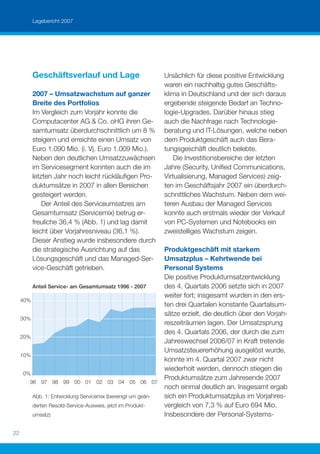 Lagebericht 2007




           Geschäftsverlauf und Lage                            Ursächlich für diese positive Entwicklung
                                                                waren ein nachhaltig gutes Geschäfts-
           2007 – Umsatzwachstum auf ganzer                     klima in Deutschland und der sich daraus
           Breite des Portfolios                                ergebende steigende Bedarf an Techno-
           Im Vergleich zum Vorjahr konnte die                  logie-Upgrades. Darüber hinaus stieg
           Computacenter AG & Co. oHG ihren Ge-                 auch die Nachfrage nach Technologie-
           samtumsatz überdurchschnittlich um 8 %               beratung und IT-Lösungen, welche neben
           steigern und erreichte einen Umsatz von              dem Produktgeschäft auch das Bera-
           Euro 1.090 Mio. (i. Vj. Euro 1.009 Mio.).            tungsgeschäft deutlich belebte.
           Neben den deutlichen Umsatzzuwächsen                     Die Investitionsbereiche der letzten
           im Servicesegment konnten auch die im                Jahre (Security, Uniﬁed Communications,
           letzten Jahr noch leicht rückläuﬁgen Pro-            Virtualisierung, Managed Services) zeig-
           duktumsätze in 2007 in allen Bereichen               ten im Geschäftsjahr 2007 ein überdurch-
           gesteigert werden.                                   schnittliches Wachstum. Neben dem wei-
               Der Anteil des Serviceumsatzes am                teren Ausbau der Managed Services
           Gesamtumsatz (Servicemix) betrug er-                 konnte auch erstmals wieder der Verkauf
           freuliche 36,4 % (Abb. 1) und lag damit              von PC-Systemen und Notebooks ein
           leicht über Vorjahresniveau (36,1 %).                zweistelliges Wachstum zeigen.
           Dieser Anstieg wurde insbesondere durch
           die strategische Ausrichtung auf das                 Produktgeschäft mit starkem
           Lösungsgeschäft und das Managed-Ser-                 Umsatzplus – Kehrtwende bei
           vice-Geschäft getrieben.                             Personal Systems
                                                                Die positive Produktumsatzentwicklung
           Anteil Service- am Gesamtumsatz 1996 - 2007          des 4. Quartals 2006 setzte sich in 2007
                                                                weiter fort; insgesamt wurden in den ers-
     40%
                                                                ten drei Quartalen konstante Quartalsum-
                                                                sätze erzielt, die deutlich über den Vorjah-
     30%
                                                                reszeiträumen lagen. Der Umsatzsprung
                                                                des 4. Quartals 2006, der durch die zum
     20%
                                                                Jahreswechsel 2006/07 in Kraft tretende
                                                                Umsatzsteuererhöhung ausgelöst wurde,
     10%
                                                                konnte im 4. Quartal 2007 zwar nicht
                                                                wiederholt werden, dennoch stiegen die
     0%
                                                                Produktumsätze zum Jahresende 2007
       96 97 98 99 00 01 02 03 04 05 06 07
                                                                noch einmal deutlich an. Insgesamt ergab
           Abb. 1: Entwicklung Servicemix (bereinigt um geän-   sich ein Produktumsatzplus im Vorjahres-
           derten Resold-Service-Ausweis, jetzt im Produkt-     vergleich von 7,3 % auf Euro 694 Mio.
           umsatz)                                              Insbesondere der Personal-Systems-

22
 