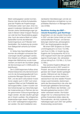 Markt weitergegeben werden konnten.          dardisierten Dienstleistungen und die ver-
Ebenso trieb der erhöhte Komplexitäts-       fügbare Infrastruktur ermöglichen nun ein
grad der Projekte die Projektmanage-         proﬁtables Wachstum im Managed-Servi-
mentkosten weiter nach oben. Einer ins-      ces-Umfeld.
gesamt moderaten Gehaltsrunde in 2007
standen starke Gehaltssteigerungen ge-       Deutlicher Anstieg des EBIT –
rade im Bereich dieser knappen Ressour-      robuste Konjunktur, gute Nachfrage
cen oder bei ihrer Neueinstellung gegen-     Angetrieben von der robusten Konjunktur
über. Auch der externe Markt an Leihar-      in 2007 und dem hohen Anteil von mehr-
beitskräften konnte die fehlenden            wertschaffenden Produkt- und Service-
Systemingenieure und IT-Berater nicht        leistungen übertraf das Jahresergebnis
bereitstellen. Die Auslastung der produk-    2007 das Vorjahresergebnis deutlich.
tiven Belegschaft verharrte auf hohem            Mit einem EBIT (Ergebnis vor Zinsen
Niveau.                                      und Ertragsteuern) von Euro 13,5 Mio.
    Im Verlauf des Geschäftsjahres 2007      nach Euro 3,3 Mio. im Vorjahr lag das
konnten die anfänglich schwachen Ser-        Ergebnis der Computacenter AG & Co.
vicemargen deutlich gesteigert werden.       oHG insgesamt leicht über den gesetzten
Eine Vielzahl von efﬁzienz- und qualitäts-   eigenen Erwartungen. Der Jahresüber-
steigernden Maßnahmen wurde imple-           schuss betrug Euro 12,6 Mio. (i. Vj. Euro
mentiert und damit der Grundstein gelegt,    3,3 Mio.).
die Servicemarge auch in 2008 positiv zu         Das operative Ergebnis (Margen) der
beeinﬂussen.                                 Gesellschaft konnte in 2007 sowohl im
    Der in 2006 begonnene Aufbau eines       Produkt- als auch im Servicebereich ge-
Shared Datacenters (Kundenrechenzent-        genüber dem Vorjahr deutlich gesteigert
rum) für die Schwestergesellschaft Com-      werden. Während sich der Anstieg im
putacenter Managed Services GmbH,            Produktbereich aus einem breiten Um-
Köln, und die damit verbundenen Investi-     satzwachstum bei einer stabilen Produkt-
tionen zeigten auch in 2007 noch einen       marge zusammensetzte, überkompen-
negativen Effekt auf die Proﬁtabilität des   sierte das Servicewachstum die unter den
Servicegeschäftes. Zudem mussten wei-        Erwartungen gebliebene Servicemarge.
tere Aufwendungen aus Verschiebungen             Auch die Efﬁzienz des Vertriebs- und
der Implementierung im Rahmen der ers-       Verwaltungsbereiches konnte in 2007
ten gewonnenen Outsourcingverträge ge-       weiter verbessert werden. Die Kosten
tragen werden, die aber deutlich geringer    stiegen hier nur unterproportional. Den
als im Vorjahr ausﬁelen. Die erfolgreichen   größten Kostenblock bilden dabei die
Implementierungen dieser Projekte konn-      Personalkosten, die trotz moderater Ge-
ten in 2007 weitestgehend abgeschlos-        haltssteigerungen auch 2007 den größten
sen werden. Die damit etablierten stan-      Kostenanstieg verzeichneten.

                                                                                          25
 