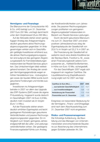 Vermögens- und Finanzlage                     der Kreditverbindlichkeiten zum Jahres-
Die Bilanzsumme der Computacenter AG          ende. Die passiven Rechnungsabgren-
& Co. oHG beträgt zum 31. Dezember            zungen proﬁtierten von geringerem
2007 Euro 291 Mio. und liegt damit leicht     Abgrenzungsbedarf insbesondere im
unter dem Vorjahreswert (Euro 295 Mio.).      Bereich von Resold-Services-Leistungen.
   Auf der Aktivseite stehen einem gering-       Durch die leicht gesunkene Bilanzsum-
fügigen Anstieg des Anlagevermögens           me zum 31. Dezember 2007 und einen
deutlich gesunkene aktive Rechnungs-          positiven Jahresüberschuss stieg die
abgrenzungsposten gegenüber. Im Anla-         Eigenkapitalquote der Gesellschaft von
gevermögen wirkten sich im Geschäfts-         20,6 % im Vorjahr auf 25,2 % in 2007 an.
jahr getätigte Investitionen erhöhend aus;       Die Finanzierung der Gesellschaft ist
die aktiven Rechnungsabgrenzungspos-          weiterhin durch eine direkte Kreditlinie bei
ten sind aufgrund des geringeren Abgren-      der Barclays Bank, Frankfurt a. M., sowie
zungsbedarfs für Fremddienstleistungen        einen Finanzierungskredit seitens Com-
insbesondere bei Resold Services gesun-       putacenter plc., Hatﬁeld/Großbritannien,
ken. Das Umlaufvermögen blieb weitest-        in Höhe von Euro 10 Mio. sichergestellt.
gehend konstant. Der Anstieg der sonsti-         Für das Geschäftsjahr 2007 ergab sich
gen Vermögensgegenstände wegen er-            insgesamt ein negativer Cashﬂow. Die
höhter Herstellerboni bzw. -rückvergütun-     Liquiditätsrechnung (Kapitalﬂussrech-
gen sowie der liquiden Mittel wurde durch     nung) ergibt sich für 2007 wie folgt:
gesunkene Forderungen und Vorräte aus-
geglichen.                                    Cashﬂow (in Euro Mio.) …             2007 2006
   Investitionen ins Anlagevermögen           … aus laufender Geschäftstätigkeit   -3,1 -12,7
betrafen in 2007 vor allem das Upgrade        … aus Investitionstätigkeit          -3,9   -1,2
des ERP-Systems (SAP) sowie die eigene        Veränderung der Finanzmittel         -7,0 -13,9
IT-Ausstattung. Insgesamt wurde dadurch       Finanzmittel zum 31. Dezember        -4,6   2,4
im Geschäftsjahr 2007 mit Euro 3,9 Mio.
deutlich mehr investiert als im Vorjahr       Ereignisse von besonderer Bedeutung für
(Euro 1,4 Mio.).                              die Vermögens-, Finanz- und Ertragslage
   Auf der Passivseite stehen einem           sind nach dem Abschlussstichtag zum
deutlich erhöhten Eigenkapital und leicht     31. Dezember 2007 nicht eingetreten.
gestiegenen Rückstellungen gesunkene
Verbindlichkeiten und passive Rechnungs-      Risiko- und Prozessmanagement
abgrenzungsposten gegenüber. Ein im           Die frühzeitige Aufdeckung, die Beur-
Vergleich zum Vorjahr geringeres Jahres-      teilung und das Managen von Unterneh-
endgeschäft ließ die Liefer- und Leistungs-   mensrisiken sind entscheidende Baustei-
verbindlichkeiten sinken. Der gestiegene      ne zur Absicherung des Unternehmens
Finanzierungsbedarf führte zum Anstieg        gegen Schäden jedweder Art. Die

                                                                                                 27
 