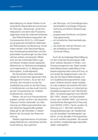 Lagebericht 2007




     Beschäftigung mit diesen Risiken ist ein      ...   der Planungs- und Controllingprozess
     wesentlicher Bestandteil der konzernwei-            (einschließlich kurzfristiger Prognose-
     ten Planungs-, Steuerungs- sowie Kon-               rechnung und Soll-Ist-Abweichungs-
     trollsysteme und damit des Prozessma-               analyse),
     nagements sowie der Unternehmenskultur.       ...   gruppenweite Richtlinien und Geneh-
         Das Risikofrüherkennungssystem der              migungsprozesse,
     Computacenter AG & Co. oHG basiert            ...   ein einheitliches Datenverarbeitungs-
     auf gruppenweit einheitlichen Methoden              system,
     der Risikoanalyse und Bewertung. Einzel-      ...   die Arbeit der internen Revision und
     risiken werden unter Berücksichtigung         ...   die Aufstellung von Business-
     ihrer Eintrittswahrscheinlichkeit und ihrer         Continuity-Plänen.
     potenziellen Auswirkungen auf das Unter-
     nehmen erfasst und bewertet. Mittels              Auch die durchgängige Beschäftigung
     einer auf das individuelle Risiko zuge-       mit den Unternehmensprozessen stellt
     schnittenen Analyse werden geeignete          einen weiteren Baustein im Risiko- und
     Maßnahmen zur Absicherung festgelegt          Prozessmanagement dar. Dabei werden
     und implementiert (z. B. Messpunkte,          Geschäftsprozesse regelmäßig auf Ver-
     Aktionspläne, Zuständigkeiten).               besserungspotenziale untersucht bzw. an
         Die Koordination dieser Aktivitäten       sich ändernde Gegebenheiten unter Ein-
     obliegt der konzernweit agierenden Risk-      satz der Six-Sigma-Methodologie und
     Management-Funktion, die an den Auf-          von Qualitätssicherungsverfahren ange-
     sichtsrat, den Vorstand und die Ge-           passt. Äußeres Zeichen dieser Arbeiten
     schäftsführung sowie an die Risk Group        ist unter anderem die erreichte ISO-Zerti-
     in Großbritannien und das Audit Commit-       ﬁzierung von Prozessen im Unternehmen
     tee der Computacenter plc, Hatﬁeld/           (Qualitätsmanagement nach DIN EN ISO
     Großbritannien, berichtet.                    9001, Umweltmanagement nach DIN EN
         Risiken, die sich aus Finanzpositionen    ISO 14001, Arbeits- und Gesundheits-
     ergeben, werden zentral in der deutschen      schutz nach OHSAS 18001 und Informa-
     Treasury-Funktion behandelt. Zur Absi-        tionssicherheit-Management [IT-Security]
     cherung von Währungsmarktrisiken wer-         nach ISO/IEC 27001). Ferner wurden mit
     den Absicherungsgeschäfte getätigt.           Wirkung zum 1. Mai 2007 sämtliche
     Dabei gilt für alle Aktivitäten in diesem     Zweigniederlassungen der Gesellschaft
     Bereich der Grundsatz der Risikomini-         aus den jeweiligen Handelsregistern ge-
     mierung.                                      löscht, um die aktuellen Führungsstruktu-
         Weitere organisatorische und prozess-     ren auch rechtlich abzubilden. Sie werden
     seitige Maßnahmen unterstützen die Risi-      als rechtlich unselbstständige Geschäfts-
     kovermeidung. Dazu gehören:                   stellen weitergeführt.


28
 