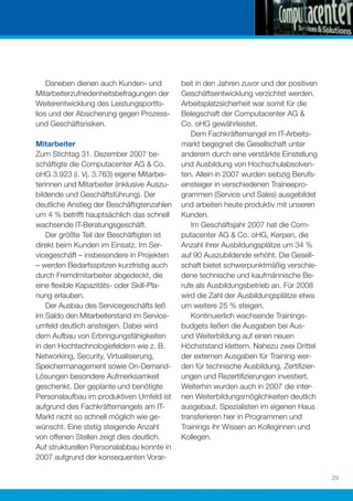 Daneben dienen auch Kunden- und          beit in den Jahren zuvor und der positiven
Mitarbeiterzufriedenheitsbefragungen der     Geschäftsentwicklung verzichtet werden.
Weiterentwicklung des Leistungsportfo-       Arbeitsplatzsicherheit war somit für die
lios und der Absicherung gegen Prozess-      Belegschaft der Computacenter AG &
und Geschäftsrisiken.                        Co. oHG gewährleistet.
                                                Dem Fachkräftemangel im IT-Arbeits-
Mitarbeiter                                  markt begegnet die Gesellschaft unter
Zum Stichtag 31. Dezember 2007 be-           anderem durch eine verstärkte Einstellung
schäftigte die Computacenter AG & Co.        und Ausbildung von Hochschulabsolven-
oHG 3.923 (i. Vj. 3.763) eigene Mitarbei-    ten. Allein in 2007 wurden siebzig Berufs-
terinnen und Mitarbeiter (inklusive Auszu-   einsteiger in verschiedenen Traineepro-
bildende und Geschäftsführung). Der          grammen (Service und Sales) ausgebildet
deutliche Anstieg der Beschäftigtenzahlen    und arbeiten heute produktiv mit unseren
um 4 % betrifft hauptsächlich das schnell    Kunden.
wachsende IT-Beratungsgeschäft.                 Im Geschäftsjahr 2007 hat die Com-
    Der größte Teil der Beschäftigten ist    putacenter AG & Co. oHG, Kerpen, die
direkt beim Kunden im Einsatz. Im Ser-       Anzahl ihrer Ausbildungsplätze um 34 %
vicegeschäft – insbesondere in Projekten     auf 90 Auszubildende erhöht. Die Gesell-
– werden Bedarfsspitzen kurzfristig auch     schaft bietet schwerpunktmäßig verschie-
durch Fremdmitarbeiter abgedeckt, die        dene technische und kaufmännische Be-
eine ﬂexible Kapazitäts- oder Skill-Pla-     rufe als Ausbildungsbetrieb an. Für 2008
nung erlauben.                               wird die Zahl der Ausbildungsplätze etwa
    Der Ausbau des Servicegeschäfts ließ     um weitere 25 % steigen.
im Saldo den Mitarbeiterstand im Service-       Kontinuierlich wachsende Trainings-
umfeld deutlich ansteigen. Dabei wird        budgets ließen die Ausgaben bei Aus-
dem Aufbau von Erbringungsfähigkeiten        und Weiterbildung auf einen neuen
in den Hochtechnologiefeldern wie z. B.      Höchststand klettern. Nahezu zwei Drittel
Networking, Security, Virtualisierung,       der externen Ausgaben für Training wer-
Speichermanagement sowie On-Demand-          den für technische Ausbildung, Zertiﬁzier-
Lösungen besondere Aufmerksamkeit            ungen und Rezertiﬁzierungen investiert.
geschenkt. Der geplante und benötigte        Weiterhin wurden auch in 2007 die inter-
Personalaufbau im produktiven Umfeld ist     nen Weiterbildungsmöglichkeiten deutlich
aufgrund des Fachkräftemangels am IT-        ausgebaut. Spezialisten im eigenen Haus
Markt nicht so schnell möglich wie ge-       transferieren hier in Programmen und
wünscht. Eine stetig steigende Anzahl        Trainings ihr Wissen an Kolleginnen und
von offenen Stellen zeigt dies deutlich.     Kollegen.
Auf strukturellen Personalabbau konnte in
2007 aufgrund der konsequenten Vorar-

                                                                                          29
 