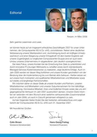 Editorial




                                                                Kerpen, im März 2008

Sehr geehrte Leserinnen und Leser,

wir können heute auf ein insgesamt erfreuliches Geschäftsjahr 2007 für unser Unter-
nehmen, die Computacenter AG & Co. oHG, zurückblicken. Neben einer deutlichen
Verbesserung unserer Marktposition und -durchdringung durch ein kräftiges Umsatz-
wachstum und einer Steigerung unserer Ertragskraft mit dem besten Ergebnis seit
unserer Zugehörigkeit zur englischen Computacenter-Gruppe sind wir auch beim
Umbau unseres Unternehmens im abgelaufenen Jahr deutlich vorangekommen.
   Der klare Fokus, unsere Kunden bei der Erreichung ihrer Ziele zu unterstützen und
durch innovative IT-Lösungen Mehrwerte zu schaffen sowie durch standardisierte
Managed Services Kostenreduktionen zu realisieren, zeigt deutliche Erfolge. Auch im
Jahr 2008 werden wir diesen Weg fortführen und unsere Kunden ganzheitlich von der
Beratung über die Implementierung bis zum Betrieb aktiv betreuen. Hierbei setzen wir
auf unsere hoch motivierten und qualiﬁzierten Mitarbeiterinnen und Mitarbeiter sowie
auf stabile und langfristige Partnerschaften.
   Wir möchten daher an dieser Stelle all unseren Kunden und Partnern, unseren
Mitarbeiterinnen und Mitarbeitern und unseren Subunternehmern für ihre tatkräftige
Unterstützung, ihre kreative Mitarbeit, ihren unermüdlichen Einsatz sowie das uns ent-
gegengebrachte Vertrauen im Jahr 2007 ausdrücklich danken. Unseren Dank möch-
ten wir verbinden mit dem Wunsch einer weiterhin vertrauensvollen Zusammenarbeit
auch im Jahr 2008, um auch in Zukunft gemeinsam erfolgreich zu sein.
   Auf den folgenden Seiten ﬁnden Sie den testierten Jahresabschluss und Lage-
bericht der Computacenter AG & Co. oHG zum 31. Dezember 2007.

Mit freundlichen Grüßen




Colin Brown                                 Hans-Georg Freitag
Vorstand (Vorsitzender)                     Vorstand (Finanzen)

                                                                                         3
 