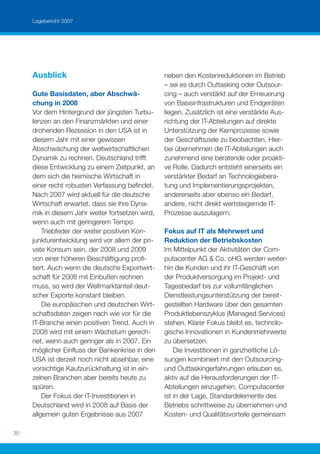 Lagebericht 2007




     Ausblick                                     neben den Kostenreduktionen im Betrieb
                                                  – sei es durch Outtasking oder Outsour-
     Gute Basisdaten, aber Abschwä-               cing – auch verstärkt auf der Erneuerung
     chung in 2008                                von Basisinfrastrukturen und Endgeräten
     Vor dem Hintergrund der jüngsten Turbu-      liegen. Zusätzlich ist eine verstärkte Aus-
     lenzen an den Finanzmärkten und einer        richtung der IT-Abteilungen auf direkte
     drohenden Rezession in den USA ist in        Unterstützung der Kernprozesse sowie
     diesem Jahr mit einer gewissen               der Geschäftsziele zu beobachten. Hier-
     Abschwächung der weltwirtschaftlichen        bei übernehmen die IT-Abteilungen auch
     Dynamik zu rechnen. Deutschland trifft       zunehmend eine beratende oder proakti-
     diese Entwicklung zu einem Zeitpunkt, an     ve Rolle. Dadurch entsteht einerseits ein
     dem sich die heimische Wirtschaft in         verstärkter Bedarf an Technologiebera-
     einer recht robusten Verfassung beﬁndet.     tung und Implementierungsprojekten,
     Nach 2007 wird aktuell für die deutsche      andererseits aber ebenso ein Bedarf,
     Wirtschaft erwartet, dass sie ihre Dyna-     andere, nicht direkt wertsteigernde IT-
     mik in diesem Jahr weiter fortsetzen wird,   Prozesse auszulagern.
     wenn auch mit geringerem Tempo.
         Triebfeder der weiter positiven Kon-     Fokus auf IT als Mehrwert und
     junkturentwicklung wird vor allem der pri-   Reduktion der Betriebskosten
     vate Konsum sein, der 2008 und 2009          Im Mittelpunkt der Aktivitäten der Com-
     von einer höheren Beschäftigung proﬁ-        putacenter AG & Co. oHG werden weiter-
     tiert. Auch wenn die deutsche Exportwirt-    hin die Kunden und ihr IT-Geschäft von
     schaft für 2008 mit Einbußen rechnen         der Produktversorgung im Projekt- und
     muss, so wird der Weltmarktanteil deut-      Tagesbedarf bis zur vollumfänglichen
     scher Exporte konstant bleiben.              Dienstleistungsunterstützung der bereit-
         Die europäischen und deutschen Wirt-     gestellten Hardware über den gesamten
     schaftsdaten zeigen nach wie vor für die     Produktlebenszyklus (Managed Services)
     IT-Branche einen positiven Trend. Auch in    stehen. Klarer Fokus bleibt es, technolo-
     2008 wird mit einem Wachstum gerech-         gische Innovationen in Kundenmehrwerte
     net, wenn auch geringer als in 2007. Ein     zu übersetzen.
     möglicher Einﬂuss der Bankenkrise in den         Die Investitionen in ganzheitliche Lö-
     USA ist derzeit noch nicht absehbar, eine    sungen kombiniert mit den Outsourcing-
     vorsichtige Kaufzurückhaltung ist in ein-    und Outtaskingerfahrungen erlauben es,
     zelnen Branchen aber bereits heute zu        aktiv auf die Herausforderungen der IT-
     spüren.                                      Abteilungen einzugehen. Computacenter
         Der Fokus der IT-Investitionen in        ist in der Lage, Standardelemente des
     Deutschland wird in 2008 auf Basis der       Betriebs schrittweise zu übernehmen und
     allgemein guten Ergebnisse aus 2007          Kosten- und Qualitätsvorteile gemeinsam

30
 