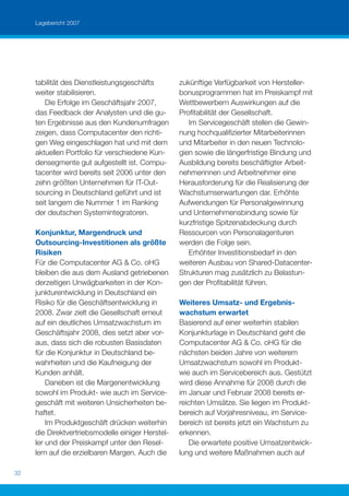 Lagebericht 2007




     tabilität des Dienstleistungsgeschäfts        zukünftige Verfügbarkeit von Hersteller-
     weiter stabilisieren.                         bonusprogrammen hat im Preiskampf mit
        Die Erfolge im Geschäftsjahr 2007,         Wettbewerbern Auswirkungen auf die
     das Feedback der Analysten und die gu-        Proﬁtabilität der Gesellschaft.
     ten Ergebnisse aus den Kundenumfragen            Im Servicegeschäft stellen die Gewin-
     zeigen, dass Computacenter den richti-        nung hochqualiﬁzierter Mitarbeiterinnen
     gen Weg eingeschlagen hat und mit dem         und Mitarbeiter in den neuen Technolo-
     aktuellen Portfolio für verschiedene Kun-     gien sowie die längerfristige Bindung und
     densegmente gut aufgestellt ist. Compu-       Ausbildung bereits beschäftigter Arbeit-
     tacenter wird bereits seit 2006 unter den     nehmerinnen und Arbeitnehmer eine
     zehn größten Unternehmen für IT-Out-          Herausforderung für die Realisierung der
     sourcing in Deutschland geführt und ist       Wachstumserwartungen dar. Erhöhte
     seit langem die Nummer 1 im Ranking           Aufwendungen für Personalgewinnung
     der deutschen Systemintegratoren.             und Unternehmensbindung sowie für
                                                   kurzfristige Spitzenabdeckung durch
     Konjunktur, Margendruck und                   Ressourcen von Personalagenturen
     Outsourcing-Investitionen als größte          werden die Folge sein.
     Risiken                                          Erhöhter Investitionsbedarf in den
     Für die Computacenter AG & Co. oHG            weiteren Ausbau von Shared-Datacenter-
     bleiben die aus dem Ausland getriebenen       Strukturen mag zusätzlich zu Belastun-
     derzeitigen Unwägbarkeiten in der Kon-        gen der Proﬁtabilität führen.
     junkturentwicklung in Deutschland ein
     Risiko für die Geschäftsentwicklung in        Weiteres Umsatz- und Ergebnis-
     2008. Zwar zielt die Gesellschaft erneut      wachstum erwartet
     auf ein deutliches Umsatzwachstum im          Basierend auf einer weiterhin stabilen
     Geschäftsjahr 2008, dies setzt aber vor-      Konjunkturlage in Deutschland geht die
     aus, dass sich die robusten Basisdaten        Computacenter AG & Co. oHG für die
     für die Konjunktur in Deutschland be-         nächsten beiden Jahre von weiterem
     wahrheiten und die Kaufneigung der            Umsatzwachstum sowohl im Produkt-
     Kunden anhält.                                wie auch im Servicebereich aus. Gestützt
         Daneben ist die Margenentwicklung         wird diese Annahme für 2008 durch die
     sowohl im Produkt- wie auch im Service-       im Januar und Februar 2008 bereits er-
     geschäft mit weiteren Unsicherheiten be-      reichten Umsätze. Sie liegen im Produkt-
     haftet.                                       bereich auf Vorjahresniveau, im Service-
         Im Produktgeschäft drücken weiterhin      bereich ist bereits jetzt ein Wachstum zu
     die Direktvertriebsmodelle einiger Herstel-   erkennen.
     ler und der Preiskampf unter den Resel-          Die erwartete positive Umsatzentwick-
     lern auf die erzielbaren Margen. Auch die     lung und weitere Maßnahmen auch auf

32
 
