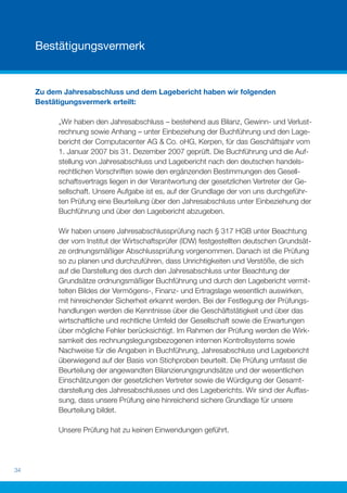 Bestätigungsvermerk


     Zu dem Jahresabschluss und dem Lagebericht haben wir folgenden
     Bestätigungsvermerk erteilt:

           „Wir haben den Jahresabschluss – bestehend aus Bilanz, Gewinn- und Verlust-
           rechnung sowie Anhang – unter Einbeziehung der Buchführung und den Lage-
           bericht der Computacenter AG & Co. oHG, Kerpen, für das Geschäftsjahr vom
           1. Januar 2007 bis 31. Dezember 2007 geprüft. Die Buchführung und die Auf-
           stellung von Jahresabschluss und Lagebericht nach den deutschen handels-
           rechtlichen Vorschriften sowie den ergänzenden Bestimmungen des Gesell-
           schaftsvertrags liegen in der Verantwortung der gesetzlichen Vertreter der Ge-
           sellschaft. Unsere Aufgabe ist es, auf der Grundlage der von uns durchgeführ-
           ten Prüfung eine Beurteilung über den Jahresabschluss unter Einbeziehung der
           Buchführung und über den Lagebericht abzugeben.

           Wir haben unsere Jahresabschlussprüfung nach § 317 HGB unter Beachtung
           der vom Institut der Wirtschaftsprüfer (IDW) festgestellten deutschen Grundsät-
           ze ordnungsmäßiger Abschlussprüfung vorgenommen. Danach ist die Prüfung
           so zu planen und durchzuführen, dass Unrichtigkeiten und Verstöße, die sich
           auf die Darstellung des durch den Jahresabschluss unter Beachtung der
           Grundsätze ordnungsmäßiger Buchführung und durch den Lagebericht vermit-
           telten Bildes der Vermögens-, Finanz- und Ertragslage wesentlich auswirken,
           mit hinreichender Sicherheit erkannt werden. Bei der Festlegung der Prüfungs-
           handlungen werden die Kenntnisse über die Geschäftstätigkeit und über das
           wirtschaftliche und rechtliche Umfeld der Gesellschaft sowie die Erwartungen
           über mögliche Fehler berücksichtigt. Im Rahmen der Prüfung werden die Wirk-
           samkeit des rechnungslegungsbezogenen internen Kontrollsystems sowie
           Nachweise für die Angaben in Buchführung, Jahresabschluss und Lagebericht
           überwiegend auf der Basis von Stichproben beurteilt. Die Prüfung umfasst die
           Beurteilung der angewandten Bilanzierungsgrundsätze und der wesentlichen
           Einschätzungen der gesetzlichen Vertreter sowie die Würdigung der Gesamt-
           darstellung des Jahresabschlusses und des Lageberichts. Wir sind der Auffas-
           sung, dass unsere Prüfung eine hinreichend sichere Grundlage für unsere
           Beurteilung bildet.

           Unsere Prüfung hat zu keinen Einwendungen geführt.




34
 