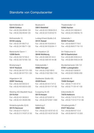 Standorte von Computacenter


     Bahnhofstraße 24               Boulevard 9                   Theaterstraße 1–3
     03046 Cottbus                  33613 Bielefeld               52062 Aachen
     Fon +49 (0) 355/49 48-124      Fon +49 (0) 521/39 94 20-0    Fon +49 (0) 241/400 84-0
     Fax +49 (0) 355/49 48-125      Fax +49 (0) 521/5 20 52 70    Fax +49 (0) 241/400 84-10

     Büttnerstraße 10               Ludwig-Erhard-Straße 2–8      Voltastraße 1
     04103 Leipzig                  34131 Kassel                  60486 Frankfurt
     Fon +49 (0) 341/69 71-0        Fon +49 (0) 561/9 35 84-0     Fon +49 (0) 69/9 77 79-0
     Fax +49 (0) 341/69 71-130      Fax +49 (0) 561/9 35 84-11    Fax +49 (0) 69/9 77 79-110

     Mariendorfer Damm 1            Am Haselborn 23               Am Felsbrunnen 8
     12099 Berlin                   38448 Wolfsburg               66119 Saarbrücken
     Fon +49 (0) 30/7 07 85-0       Fon +49 (0) 5361/81 44-0      Fon +49 (0) 681/8 83 24-0
     Fax +49 (0) 30/7 07 85-130     Fax +49 (0) 5361/81 44-96     Fax +49 (0) 681/8 83 24-99

     Brückenweg 5                   Kokkolastraße 1               Mundenheimerstr.129–131
     18147 Rostock                  40882 Ratingen                67061 Ludwigshafen
     Fon +49 (0) 381/8 77 01-100    Fon +49 (0) 2102/169-0        Fon +49 (0) 621/58 80-0
     Fax +49 (0) 381/8 77 01-130    Fax +49 (0) 2102/169-1144     Fax +49 (0) 621/58 80-200

     Högerdamm 39                   Gladbecker Straße 435         Leitzstraße 45
     20097 Hamburg                  45329 Essen                   70469 Stuttgart
     Fon +49 (0) 40/3 00 53-0       Fon +49 (0) 201/6 17 47-0     Fon +49 (0) 711/61 47-0
     Fax +49 (0) 40/3 00 53-230     Fax +49 (0) 201/6 17 47-09    Fax +49 (0) 711/61 47-130

     Westring 453 (Neufeldt Haus)   Europaring 34–40              Edisonstraße 25
     24118 Kiel                     50170 Kerpen                  74076 Heilbronn
     Fon +49 (0) 431/36 09-0        Fon +49 (0) 2273/597-0        Fon +49 (0) 7131/2 77 51-70
     Fax +49 (0) 431/36 09-290      Fax +49 (0) 2273/597-1300     Fax +49 (0) 7131/2 77 51-99

     Hindenburgstraße 43/45         Kattenbug 2                   Hörselbergstraße 7
     30175 Hannover                 50667 Köln                    81677 München
     Fon +49 (0) 511/16 07-0        Fon +49 (0) 221/42 07 43-12   Fon +49 (0) 89/4 57 12-0
     Fax +49 (0) 511/16 07-21 30    Fax +49 (0) 221/42 07 43-29   Fax +49 (0) 89/4 57 12-333




38
 