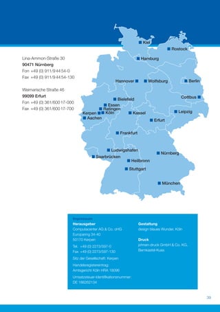 Lina-Ammon-Straße 30
90471 Nürnberg
Fon +49 (0) 911/9 44 54-0
Fax +49 (0) 911/9 44 54-130


Weimarische Straße 46
99099 Erfurt
Fon +49 (0) 361/600 17-000
Fax +49 (0) 361/600 17-700




                            Impressum
                            Herausgeber                          Gestaltung
                            Computacenter AG & Co. oHG           design blaues Wunder, Köln
                            Europaring 34-40
                            50170 Kerpen                         Druck
                            Tel. +49 (0) 2273/597-0              johnen-druck GmbH & Co. KG,
                            Fax +49 (0) 2273/597-130             Bernkastel-Kues

                            Sitz der Gesellschaft: Kerpen
                            Handelsregistereintrag:
                            Amtsgericht Köln HRA 18096
                            Umsatzsteuer-Identiﬁkationsnummer:
                            DE 186262134



                                                                                               39
 