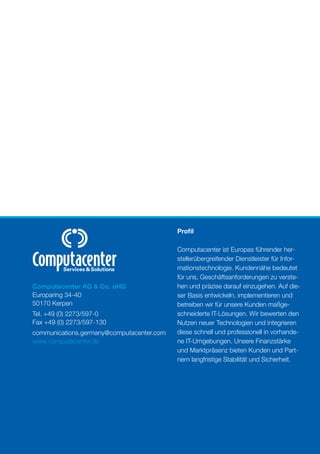 Proﬁl

                                           Computacenter ist Europas führender her-
                                           stellerübergreifender Dienstleister für Infor-
                                           mationstechnologie. Kundennähe bedeutet
                                           für uns, Geschäftsanforderungen zu verste-
Computacenter AG & Co. oHG                 hen und präzise darauf einzugehen. Auf die-
Europaring 34-40                           ser Basis entwickeln, implementieren und
50170 Kerpen                               betreiben wir für unsere Kunden maßge-
Tel. +49 (0) 2273/597-0                    schneiderte IT-Lösungen. Wir bewerten den
Fax +49 (0) 2273/597-130                   Nutzen neuer Technologien und integrieren
communications.germany@computacenter.com   diese schnell und professionell in vorhande-
www.computacenter.de                       ne IT-Umgebungen. Unsere Finanzstärke
                                           und Marktpräsenz bieten Kunden und Part-
                                           nern langfristige Stabilität und Sicherheit.
 