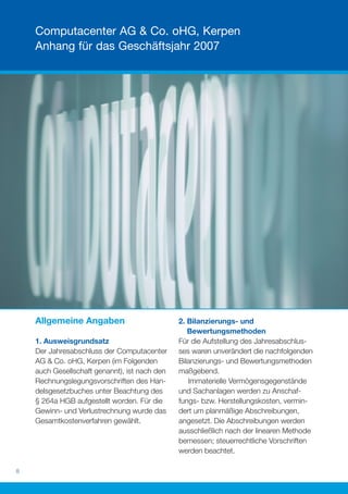 Computacenter AG & Co. oHG, Kerpen
    Anhang für das Geschäftsjahr 2007




    Allgemeine Angaben                         2. Bilanzierungs- und
                                                  Bewertungsmethoden
    1. Ausweisgrundsatz                        Für die Aufstellung des Jahresabschlus-
    Der Jahresabschluss der Computacenter      ses waren unverändert die nachfolgenden
    AG & Co. oHG, Kerpen (im Folgenden         Bilanzierungs- und Bewertungsmethoden
    auch Gesellschaft genannt), ist nach den   maßgebend.
    Rechnungslegungsvorschriften des Han-         Immaterielle Vermögensgegenstände
    delsgesetzbuches unter Beachtung des       und Sachanlagen werden zu Anschaf-
    § 264a HGB aufgestellt worden. Für die     fungs- bzw. Herstellungskosten, vermin-
    Gewinn- und Verlustrechnung wurde das      dert um planmäßige Abschreibungen,
    Gesamtkostenverfahren gewählt.             angesetzt. Die Abschreibungen werden
                                               ausschließlich nach der linearen Methode
                                               bemessen; steuerrechtliche Vorschriften
                                               werden beachtet.

8
 