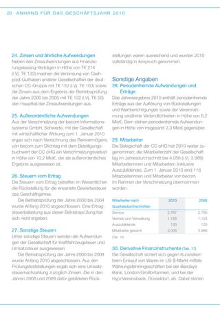 20

ANHANG FÜR DAS GESCHÄFTSJAHR 2010

24. Zinsen und ähnliche Aufwendungen
Neben den Zinsaufwendungen aus Finanzierungsleasing-Verträgen in Höhe von T€ 214
(i.Vj. T€ 133) machen die Verzinsung von Cashpool-Guthaben anderer Gesellschaften der deutschen CC-Gruppe mit T€ 152 (i.Vj. T€ 103) sowie
die Zinsen aus dem Ergebnis der ­ etriebsprüfung
B
der Jahre 2000 bis 2005 mit T€ 132 (i.Vj. T€ 50)
den Hauptteil der Zinsaufwendungen aus.

25. Außerordentliche Aufwendungen
Aus der Verschmelzung der becom Informationssysteme GmbH, Schwerte, mit der Gesellschaft
mit wirtschaftlicher Wirkung zum 1. Januar 2010
ergab sich nach Verrechnung des Reinvermögens
von becom zum Stichtag mit dem Beteiligungsbuchwert der CC oHG ein Verschmelzungsverlust
in Höhe von 10,2 Mio€, der als außerordentliches
Ergebnis ausgewiesen ist.

26. Steuern vom Ertrag
Die Steuern vom Ertrag betreffen im Wesentlichen
die Rückstellung für die erwartete Gewerbesteuer
des Geschäftsjahres.
Die Betriebsprüfung der Jahre 2000 bis 2004
wurde Anfang 2010 abgeschlossen. Eine Ertragsteuerbelastung aus dieser Betriebsprüfung hat
sich nicht ergeben.

stellungen waren ausreichend und wurden 2010
vollständig in Anspruch genommen.

Sonstige Angaben
28.  eriodenfremde Aufwendungen und
P
­Erträge
Das Jahresergebnis 2010 enthält periodenfremde
­
Erträge aus der Auflösung von Rückstellungen
und Wertberichtigungen sowie der Vereinnahmung verjährter Verbindlichkeiten in Höhe von 6,2
Mio€. Dem stehen perioden­remde Aufwendunf
gen in Höhe von insgesamt 2,3 Mio€ gegenüber.

29. Mitarbeiter
Die Belegschaft der CC oHG hat 2010 weiter zugenommen; die Mitarbeiterzahl der Gesellschaft
lag im Jahresdurchschnitt bei 4.056 (i.Vj. 3.989)
Mitarbeiterinnen und Mitarbeitern (inklusive
A
­ uszubildende). Zum 1. Januar 2010 sind 116
Mitarbeiterinnen und Mitarbeiter von becom
im Rahmen der Verschmelzung übernommen
worden.
Mitarbeiter nach	

Unter sonstige Steuern werden die Aufwendungen der Gesellschaft für Kraftfahrzeugsteuer und
Umsatzsteuer ausgewiesen.
Die Betriebsprüfung der Jahre 2000 bis 2004
wurde Anfang 2010 abgeschlossen. Aus den
P
­ rüfungsfeststellungen ergab sich eine Umsatzsteuernachzahlung zuzüglich Zinsen. Die in den
Jahren 2008 und 2009 dafür gebildeten Rück­

2009

Service	

2.767	2.766

Vertrieb und Verwaltung	

1.156	

Auszubildende	

27. Sonstige Steuern

2010	

Quartalsdurchschnitten

Mitarbeiter gesamt	

1.103

133	120
4.056	

3.989

(Tab. 16)

30. Derivative Finanzinstrumente (Tab. 17)
Die Gesellschaft sichert sich gegen Kursrisiken
beim Einkauf von Waren im US-$-Markt mittels
Währungstermingeschäften bei der Barclays
Bank, London/Großbritannien, und bei der
H
­ ypoVereinsbank, Düsseldorf, ab. Dabei stehen

 