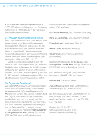 22

ANHANG FÜR DAS GESCHÄFTSJAHR 2010

€ 13.003.063,60 einen Betrag in Höhe von €
3.000.000,00 auszuschütten und den Rest­ etrag
b
in Höhe von € 10.003.063,60 in die Rücklagen
der Gesellschaft einzustellen.

Dem Vorstand der Computacenter Aktiengesellschaft, Köln, gehören an:

34. Angaben zu den Mutterunternehmen

Hans-Georg Freitag, Dipl.-Kaufmann, Pullach

Die Computacenter AG  Co. oHG, Kerpen, wird
in den Konzernabschluss der Computacenter
Holding GmbH, München, einbezogen, die den
Konzernabschluss für den kleinsten Kreis von
U
­ nternehmen aufstellt. Hinterlegungsort des
K
­ onzernabschlusses der Computacenter Holding
GmbH, München, ist das Handelsregister beim
Amtsgericht München (HRB 113 117).
Daneben wird die Gesellschaft in den Kon­
zernabschluss der Computacenter plc., Hatfield/­­
Großbritannien, einbezogen, die den Konzernabschluss für den größten Kreis von Unternehmen
aufstellt. Die CC oHG ist damit gemäß § 291 Abs.
2 HGB von der Erstellung eines eigenen Konzernabschlusses und Konzernlageberichtes befreit.

Dr. Karsten Freihube, Dipl.-Physiker, ­ ittenberg
W

Frank Kottmann, Kaufmann, Gütersloh
Reiner Louis, Kaufmann, Hamburg
Oliver Tuszik, Dipl.-Ingenieur, Bornheim
(Vorsitzender)
Das Gezeichnete Kapital der Computacenter
M
­ anagement GmbH, Köln, beträgt 25.564,59 €
(50.000 DM); es ist vollständig eingezahlt.
Der Geschäftsführung der Computacenter
M
­ anagement GmbH, Köln, gehören an:
Ulrich Irnich, Kaufmann, Düren

35. Organe der Gesellschaft
Zur Geschäftsführung und Vertretung der Gesellschaft sind die Gesellschafter Computacenter
A
­ ktiengesellschaft, Köln, und Computacenter
M
­ anagement GmbH, Köln, jeweils vertreten durch
ihre Organe (Vorstand bzw. Geschäftsführer),
j
­eweils allein berechtigt und verpflichtet. Die
G
­ esellschafterin Computacenter Germany AG 
Co. oHG, München, ist gesellschaftsvertraglich
von der Geschäftsführung ausgeschlossen.
Das Gezeichnete Kapital der Computacenter
Aktiengesellschaft, Köln, beträgt € 51.129,19
(DM 100.000); es ist vollständig eingezahlt.

Jürgen Stauber, staatl. gepr. Elektrotechniker,
A
­ ltomünster (bis 31. Dezember 2010).
Die dem Vorstand und den Geschäftsführern im
Geschäftsjahr 2010 direkt von der CC oHG
g
­ ewährten Bezüge belaufen sich auf T€ 2.786
(i.Vj. T€ 2.390).
Kerpen, den 29. April 2011
Computacenter AG  Co. oHG
Vorstand und Geschäftsführung

 
