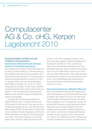 24

LAGEBERICHT 2010

Computacenter
AG  Co. oHG, Kerpen
Lagebericht 2010
Konjunkturelles Umfeld und der
I
­T-Markt in Deutschland
Deutschlands Wirtschaft erzielt stärkstes
Wachstum seit Wiedervereinigung
2010 gewann die deutsche Wirtschaft wieder an
Dynamik und legte kräftig zu – eine Entwicklung,
die zu Beginn des Jahres keiner erwartete. Aufgrund der starken Rezession im Vorjahr prognostizierten Wirtschaftsexperten Anfang 2010 noch
ein geringes Wachstum des Bruttoinlandsprodukts (BIP) um gerade mal 1,5 bis 2%. Gleich­
zeitig warnten sie davor, mit den ersten positiven
Konjunkturzeichen schon das Ende der Krise einzuläuten. Trotz einer leichten Zunahme offener
Stellen wurden deutlich steigende Arbeitslosenzahlen vorausgesagt.
Entgegen den Erwartungen gewann die
d
­ eutsche Wirtschaft im Frühjahr und Sommer
2010 deutlich an Momentum. Die Lage auf dem
Arbeitsmarkt entspannte sich, der Internationale
Währungsfond (IWF) sah die deutsche Wirtschaft
in einer kräftigen Wachstumsphase und führende
Wirtschaftsinstitute korrigierten ihre Erwartungen
nach oben. Obwohl die Dynamik im Laufe des
Jahres etwas abnahm, legte die deutsche Wirt-

schaft im Jahr 2010 insgesamt kräftig zu. Auf
das Gesamtjahr gesehen stieg laut Statistischem
B
­ undesamt das BIP um 3,6% und damit so
stark wie seit der Wiedervereinigung nicht mehr.
B
­ emerkenswert war, dass die Wachstumsimpulse
nicht nur vom Außenhandel, sondern auch sehr
stark aus dem Inland kamen. Das starke Anziehen
der Konjunktur schlug auch auf den Arbeitsmarkt
durch: Die Erwerbstätigenzahl erreichte einen
neuen Höchststand und die Arbeitslosenzahl
sank 2010 um 5%.

Konjunkturaufschwung beflügelt IT-Branche
Die zurückhaltende Konjunktureinschätzung der
Wirtschaftsexperten und Industrieverbände wurde
zu Beginn des Jahres 2010 auch von den Unternehmen geteilt. Entsprechend hielten sich diese
bei IT-Ausgaben zurück. Investitionen wurden hinsichtlich des Nutzens und der Mehrwerte kritisch
beleuchtet und umfassend geprüft. Entscheidungsprozesse dauerten erheblich länger als in
den Jahren vor der Krise. Insbesondere Serviceprojekte wurden zunächst nach hinten geschoben. Wie im Jahr 2009 fokussierten Unternehmen
bei ihren Investitionen auf einen schnellen Return

 