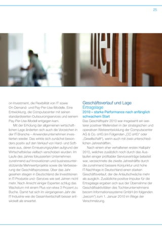 25

on Investment, die Flexibilität von IT sowie
O
­ n-Demand- und Pay-Per-Use-Modelle. Eine
Entwicklung, die Computacenter mit seinen
s
­ tandardisierten Outsourcingservices und seinem
Pay-Per-Use-Modell entgegen kam.
Mit der Erholung der allgemeinen wirtschaft­
lichen Lage änderten sich auch die Vorzeichen in
der IT-Branche – Anwenderunternehmen investierten wieder. Das wirkte sich zunächst besonders positiv auf den Verkauf von Hard- und Software aus, deren Erneuerungszyklen aufgrund der
Wirtschaftskrise vielfach verschoben wurden. Im
Laufe des Jahres fokussierten Unternehmen
z
­ unehmend auf Innovationen und businessunterstützende Mehrwertprojekte sowie die Verbesserung der Geschäftsprozesse. Über das Jahr
g
­ esehen stiegen in Deutschland die Investitionen
in IT-Produkte und -Services wie seit Jahren nicht
mehr. Nach Ansicht einiger Experten schlug das
Wachstum mit einem Plus von etwa 3 Prozent zu
Buche. Damit hat sich im vergangenen Jahr die
IT-Industrie wie die Gesamtwirtschaft besser entwickelt als erwartet.

Geschäftsverlauf und Lage
Ertragslage
2010 – starke Performance nach anfänglich
schwachem Start
Das Geschäftsjahr 2010 war insgesamt ein wei­
terer positiver Meilenstein in der strategischen und
operativen Weiterentwicklung der Computacenter
AG  Co. oHG (im Folgenden „CC oHG“ oder
„Gesellschaft“), wenn auch mit zwei unterschied­
lichen Jahreshälften.
Nach einem eher verhaltenen ersten Halbjahr
2010, welches zusätzlich noch durch das Aus­
laufen einiger profitabler Serviceverträge belastet
war, verzeichnete die zweite Jahreshälfte durch
die zunehmend bessere Konjunktur und hohe
I
­T-Nachfrage in Deutschland einen starken
G
­ eschäftsverlauf, der die Anlaufschwäche mehr
als ausglich. Zusätzliche positive Impulse für die
Ertragslage ergaben sich aus der Übernahme der
Geschäftsaktivitäten des Tochterunternehmens
becom Informationssysteme GmbH (im folgenden
„becom“) zum 1. Januar 2010 im Wege der
­Verschmelzung.

 