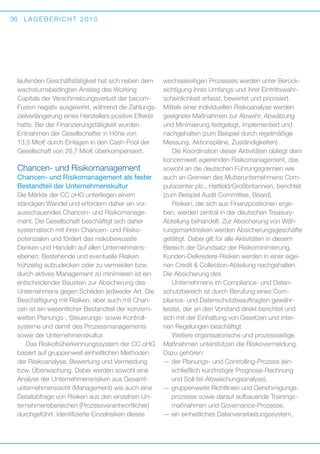 36

LAGEBERICHT 2010

l
­aufenden Geschäftstätigkeit hat sich neben dem
wachstumsbedingten Anstieg des Working
C
­ apitals der Verschmelzungsverlust der becomFusion negativ ausgewirkt, während die Zahlungszielverlängerung eines Herstellers positive Effekte
hatte. Bei der Finanzierungstätigkeit wurden
E
­ ntnahmen der Gesellschafter in Höhe von
13,5 Mio€ durch Einlagen in den Cash-Pool der
Gesellschaft von 20,7 Mio€ überkompensiert.

Chancen- und Risikomanagement
Chancen- und Risikomanagement als fester
Bestandteil der Unternehmenskultur
Die Märkte der CC oHG unterliegen einem
s d
­ tän­ igen Wandel und erfordern daher ein vorausschauendes Chancen- und Risikomanagement. Die Gesellschaft beschäftigt sich daher
s
­ ystematisch mit ihren Chancen- und Risiko­
potenzialen und fördert das risikobewusste
D
­ enken und Handeln auf allen Unternehmens­
ebenen. Bestehende und eventuelle Risiken
f
­rühzeitig aufzudecken oder zu vermeiden bzw.
durch aktives Management zu minimieren ist ein
entscheidender Baustein zur Absicherung des
Unternehmens gegen Schäden jedweder Art. Die
Beschäftigung mit Risiken, aber auch mit Chancen ist ein wesentlicher Bestandteil der konzernweiten Planungs-, Steuerungs- sowie Kontroll­
systeme und damit des Prozessmanagements
sowie der Unternehmenskultur.
Das Risikofrüherkennungssystem der CC oHG
basiert auf gruppenweit einheitlichen Methoden
der Risikoanalyse, Bewertung und Vermeidung
bzw. Überwachung. Dabei werden sowohl eine
Analyse der Unternehmensrisiken aus Gesamt­
unternehmenssicht (Management) wie auch eine
Detailabfrage von Risiken aus den einzelnen Unternehmensbereichen (Prozessverantwortlicher)
durchgeführt. Identifizierte Einzelrisiken dieses

wechselseitigen Prozesses werden unter Berücksichtigung ihres Umfangs und ihrer Eintrittswahrscheinlichkeit erfasst, bewertet und priorisiert.
Mittels einer individuellen Risikoanalyse werden
geeignete Maßnahmen zur Abwehr, Abwälzung
und Minimierung festgelegt, implementiert und
nachgehalten (zum Beispiel durch regelmäßige
Messung, Aktionspläne, Zuständigkeiten).
Die Koordination dieser Aktivitäten obliegt dem
konzernweit agierenden Risikomanagement, das
sowohl an die deutschen Führungsgremien wie
auch an Gremien des Mutterunternehmens Computacenter plc., Hatfield/Großbritannien, berichtet
(zum Beispiel Audit Committee, Board).
Risiken, die sich aus Finanzpositionen ergeben, werden zentral in der deutschen TreasuryAbteilung behandelt. Zur Absicherung von Währungsmarktrisiken werden Absicherungsgeschäfte
getätigt. Dabei gilt für alle Aktivitäten in diesem
Bereich der Grundsatz der Risikominimierung.
Kunden-Delkredere-Risiken werden in einer eigenen Credit  Collection-Abteilung nachgehalten.
Die Absicherung des
Unternehmens im Compliance- und Datenschutzbereich ist durch Berufung eines Com­
pliance- und Datenschutzbeauftragten gewährleistet, der an den Vorstand direkt berichtet und
sich mit der Einhaltung von Gesetzen und internen Regelungen beschäftigt.
Weitere organisatorische und prozessseitige
Maßnahmen unterstützen die Risikovermeidung.
Dazu gehören:
—  er Planungs- und Controlling-Prozess (eind
schließlich kurzfristiger Prognose-Rechnung
und Soll-Ist-Abweichungsanalyse),
—  ruppenweite Richtlinien und Genehmigungsg
prozesse sowie darauf aufbauende Trainingsmaßnahmen und Governance-Prozesse,
—  in einheitliches Datenverarbeitungssystem,
e

 