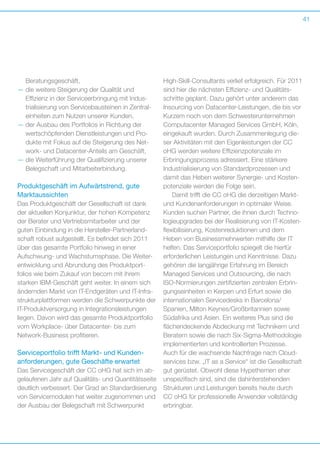 41

­Beratungsgeschäft,
—  ie weitere Steigerung der Qualität und
d
E
­ ffizienz in der Serviceerbringung mit Indus­
trialisierung von Servicebausteinen in Zentraleinheiten zum Nutzen unserer Kunden,
—  er Ausbau des Portfolios in Richtung der
d
wertschöpfenden Dienstleistungen und Produkte mit Fokus auf die Steigerung des Network- und Datacenter-Anteils am Geschäft,
—  ie Weiterführung der Qualifizierung unserer
d
Belegschaft und Mitarbeiterbindung.

Produktgeschäft im Aufwärtstrend, gute
Marktaussichten
Das Produktgeschäft der Gesellschaft ist dank
der aktuellen Konjunktur, der hohen Kompetenz
der Berater und Vertriebsmitarbeiter und der
g
­ uten Einbindung in die Hersteller-Partnerlandschaft robust aufgestellt. Es befindet sich 2011
über das gesamte Portfolio hinweg in einer
A
­ ufschwung- und Wachstumsphase. Die Weiterentwicklung und Abrundung des Produktport­
folios wie beim Zukauf von becom mit ihrem
s
­ tarken IBM-Geschäft geht weiter. In einem sich
ändernden Markt von IT-Endgeräten und IT-Infrastrukturplattformen werden die Schwerpunkte der
IT-Produktversorgung in Integrationsleistungen
l
­iegen. Davon wird das gesamte Produktportfolio
vom Workplace- über Datacenter- bis zum
­Network-Business profitieren.

Serviceportfolio trifft Markt- und Kunden­
anforderungen, gute Geschäfte erwartet
Das Servicegeschäft der CC oHG hat sich im abgelaufenen Jahr auf Qualitäts- und Quantitätsseite
deutlich verbessert. Der Grad an Standardisierung
von Servicemodulen hat weiter zugenommen und
der Ausbau der Belegschaft mit Schwerpunkt

High-Skill-Consultants verlief erfolgreich. Für 2011
sind hier die nächsten Effizienz- und Qualitätsschritte geplant. Dazu gehört unter anderem das
Insourcing von Datacenter-Leistungen, die bis vor
Kurzem noch von dem Schwesterunternehmen
Computacenter Managed Services GmbH, Köln,
eingekauft wurden. Durch Zusammenlegung dieser Aktivitäten mit den Eigenleistungen der CC
oHG werden weitere Effizienzpotenziale im
E
­ rbringungsprozess adressiert. Eine stärkere
I
­ndustrialisierung von Standardprozessen und
d
­ amit das Heben weiterer Synergie- und Kostenpotenziale werden die Folge sein.
Damit trifft die CC oHG die derzeitigen Marktund Kundenanforderungen in optimaler Weise.
Kunden suchen Partner, die ihnen durch Technologieupgrades bei der Realisierung von IT-Kostenflexibilisierung, Kostenreduktionen und dem
H
­ eben von Businessmehrwerten mithilfe der IT
helfen. Das Serviceportfolio spiegelt die hierfür
e
­ rforderlichen Leistungen und Kenntnisse. Dazu
gehören die langjährige Erfahrung im Bereich
M
­ anaged Services und Outsourcing, die nach
ISO-Normierungen zertifizierten zentralen Erbringungseinheiten in Kerpen und Erfurt sowie die
i
­nternationalen Servicedesks in Barcelona/­
Spanien, Milton Keynes/Großbritannien sowie
Südafrika und Asien. Ein weiteres Plus sind die
flächendeckende Abdeckung mit Technikern und
Beratern sowie die nach Six-Sigma-Methodologie
implementierten und kontrollierten Prozesse.
Auch für die wachsende Nachfrage nach Cloudservices bzw. „IT as a Service“ ist die Gesellschaft
gut gerüstet. Obwohl diese Hypethemen eher
u
­ nspezifisch sind, sind die dahinterstehenden
Strukturen und Leistungen bereits heute durch
CC oHG für professionelle Anwender vollständig
erbringbar.

 