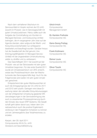 43

Nach dem verhaltenen Wachstum im
S
­ ervice­ mfeld im Vorjahr rechnet die CC oHG
u
s
­ owohl im Produkt- wie im Servicegeschäft mit
guten Umsatzzuwächsen. Hierzu sollte auch die
­
A g
­ uf­ abe der Zurückhaltung von Kunden im
M
­ anaged-Services- und Outsourcing-Umfeld
b
­ eitragen, die im vergangenen Jahr zwar auf der
Agenda standen, aber aufgrund der Markt- und
Konjunkturunsicherheiten nur schleppend
b
­ earbeitet und beauftragt wurden. Darüber hinaus
hat die Gesellschaft die Zeit genutzt, ihre
Erbringungs­ähigkeiten im Managed-Service-­
f
Umfeld mit der angestrebten Umstrukturierung
weiter zu straffen und zu verbessern.
Das Geschäftsjahr 2011 hat sowohl auf der
Produkt- wie auf der Serviceseite mit sehr guten
Umsätzen begonnen. Für das erste Quartal 2011
wurde ein Umsatzwachstum von 26% erreicht,
wobei das Produktwachstum über der Wachstumsrate des Servicegeschäfts liegt. Auch für die
Folgemonate wird weiter mit sehr guten Umsätzen gerechnet.
Entsprechend den guten Marktaussichten ist
auch die Ertragsprognose der CC oHG für 2011
und 2012 sehr positiv. Getragen wird diese Erwartung neben den aktuellen Konjunkturaussagen
von der erfolgreichen Umsetzung geplanter Effi­
zienzsteigerungen in der Serviceerbringung wie
auch zu erwartender Prozessoptimierung durch
den Einsatz des neuen ERP-Systems. Die Gesellschaft geht daher davon aus, neben dem Umsatzwachstum auch die positive Ergebnisent­
wicklung in den Folgejahren fortsetzen zu können
und ein Jahresergebnis über Vorjahresniveau zu
erzielen.
Kerpen, den 29. April 2011
Computacenter AG  Co. oHG
Vorstand und Geschäftsführung

Ulrich Irnich
Computacenter
Management GmbH
Dr. Karsten Freihube
Computacenter AG	
Hans-Georg Freitag
Computacenter AG
Frank Kottmann
Computacenter AG
Reiner Louis				
Computacenter AG
Oliver Tuszik
Computacenter AG			

 
