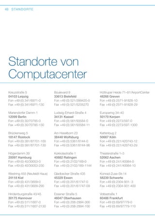 48

S TA N D O R T E

Standorte von
Computacenter
Kreuzstraße 5
04103 Leipzig
Fon	+49 (0) 341/6971-0
Fax	+49 (0) 341/6971-130

Boulevard 9
33613 Bielefeld
Fon	+49 (0) 521/399420-0
Fax	+49 (0) 521/5205270

Hüttruper Heide 71–81/AirportCenter
48268 Greven
Fon	+49 (0) 2571-91828-10
Fax	+49 (0) 2571-91828-29

Mariendorfer Damm 1
12099 Berlin
Fon	+49 (0) 30/70785-0
Fax	+49 (0) 30/70785-130

Ludwig-Erhard-Straße 4
34131 Kassel
Fon	+49 (0) 561/93584-0
Fax	+49 (0) 561/93584-11

Europaring 34–40
50170 Kerpen
Fon	+49 (0) 2273/597-0
Fax	+49 (0) 2273/597-1300

Brückenweg 5
18147 Rostock
Fon	+49 (0) 381/87701-100
Fax	+49 (0) 381/87701-130

Am Haselborn 23
38448 Wolfsburg
Fon	+49 (0) 5361/8144-0
Fax	+49 (0) 5361/8144-96

Kattenbug 2
50667 Köln
Fon	+49 (0) 221/420743-12
Fax	+49 (0) 221/420743-29

Högerdamm 39
20097 Hamburg
Fon	+49 (0) 40/30053-0
Fax	+49 (0) 40/30053-230

Kokkolastraße 1
40882 Ratingen
Fon	+49 (0) 2102/169-0
Fax	+49 (0) 2102/169-1144

Theaterstraße 1–3
52062 Aachen
Fon	+49 (0) 241/40084-0
Fax	+49 (0) 241/40084-10

Westring 455 (Neufeldt Haus)
24118 Kiel
Fon	+49 (0) 431/3609-0
Fax	+49 (0) 431/3609-290

Gladbecker Straße 435
45329 Essen
Fon	+49 (0) 201/61747-0
Fax	+49 (0) 201/61747-09

Konrad-Zuse-Str.14
58239 Schwerte
Fon	+49 (0) 2304-931- 3
Fax	+49 (0) 2304-931-400

Hindenburgstraße 43/45
30175 Hannover
Fon	+49 (0) 511/1607-0
Fax	+49 (0) 511/1607-2130

Essener Straße 5
46047 Oberhausen
Fon	+49 (0) 208-2994-300
Fax	+49 (0) 208-2994-100

Voltastraße 1
60486 Frankfurt
Fon	+49 (0) 69/97779-0
Fax	+49 (0) 69/97779-110

 