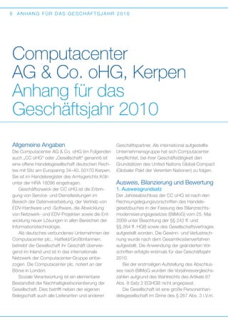 8

ANHANG FÜR DAS GESCHÄFTSJAHR 2010

Computacenter
AG  Co. oHG, Kerpen
Anhang für das
Geschäftsjahr 2010
Allgemeine Angaben
Die Computacenter AG  Co. oHG (im Folgenden
auch „CC oHG“ oder „Gesellschaft“ genannt) ist
eine offene Handelsgesellschaft deutschen Rechtes mit Sitz am Europaring 34–40, 50170 Kerpen.
Sie ist im Handelsregister des Amtsgerichts Köln
unter der HRA 18096 eingetragen.
Geschäftszweck der CC oHG ist die Erbringung von Service- und Dienstleistungen im
B
­ ereich der Datenverarbeitung, der Vertrieb von
EDV-Hardware und -Software, die Abwicklung
von Netzwerk- und EDV-Projekten sowie die Entwicklung neuer Lösungen in allen Bereichen der
Informationstechnologie.
Als deutsches verbundenes Unternehmen der
Computacenter plc., Hatfield/Großbritannien,
b
­ etreibt die Gesellschaft ihr Geschäft überwiegend im Inland und ist in das internationale
N
­ etzwerk der Computacenter-Gruppe einbe­
zogen. Die Computacenter plc. notiert an der
Börse in London.
Soziale Verantwortung ist ein elementarer
B
­ estandteil der Nachhaltigkeitsorientierung der
Gesellschaft. Dies betrifft neben der eigenen
B
­ elegschaft auch alle Lieferanten und anderen

Geschäftspartner. Als international aufgestellte
Unternehmensgruppe hat sich Computacenter
verpflichtet, bei ihrer Geschäftstätigkeit den
Grundsätzen des United Nations Global Compact
(Globaler Pakt der Vereinten Nationen) zu folgen.

Ausweis, Bilanzierung und Bewertung
1. Ausweisgrundsatz
Der Jahresabschluss der CC oHG ist nach den
Rechnungslegungsvorschriften des Handels­
gesetzbuches in der Fassung des Bilanzrechtsmodernisierungsgesetzes (BilMoG) vom 25. Mai
2009 unter Beachtung der §§ 242 ff. und
§§ 264 ff. HGB sowie des Gesellschaftsvertrages
aufgestellt worden. Die Gewinn- und Verlustrechnung wurde nach dem Gesamtkostenverfahren
aufgestellt. Die Anwendung der geänderten Vorschriften erfolgte erstmals für das Geschäftsjahr
2010.
Bei der erstmaligen Aufstellung des Abschlusses nach BilMoG wurden die Vorjahresvergleichszahlen aufgrund des Wahlrechts des Artikels 67
Abs. 8 Satz 2 EGHGB nicht angepasst.
Die Gesellschaft ist eine große Personenhandelsgesellschaft im Sinne des § 267 Abs. 3 i.V.m.

 