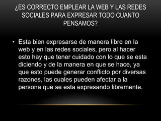¿ES CORRECTO EMPLEAR LA WEB Y LAS REDES
SOCIALES PARA EXPRESAR TODO CUANTO
PENSAMOS?
• Esta bien expresarse de manera libre en la
web y en las redes sociales, pero al hacer
esto hay que tener cuidado con lo que se esta
diciendo y de la manera en que se hace, ya
que esto puede generar conflicto por diversas
razones, las cuales pueden afectar a la
persona que se esta expresando libremente.
 